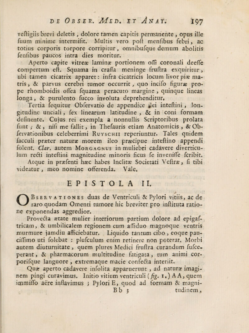 veftigiis brevi deletis , dolore tamen capitis permanente , opus ille fuum minime intermifit. Multis vero poli menfibus febri, ac totius corporis torpore corripitur, omnibufque demum abolitis fenfibus paucos intra dies moritur. Aperto capite vitreae lamina? portionem odi coronali deeffe compertum eft. Squama in crada meninge frudra exquiritur, ubi tamen cicatrix apparet: infra cicatricis locum livor piae ma¬ tris , & parvus cerebri tumor occurrit, quo incifo figurae pro¬ pe rhomboidis offea fquama peracuto margine , quinque lineas longa, & purulento fucco involuta deprehenditur. Tertia fequitur Obfervatio de appendice dei inteftini , lon¬ gitudine unciali, fex linearum latitudine , & in coni formam definente. Cujus rei exempla a nonnullis Scriptoribus prolata funt ,* &, nifi me fallit, in Thefauris etiam Anatomicis , & Ob- fervationibus celeberrimi Ruyschii reperiuntur. Tales quidem facculi praeter natura? morem ileo praecipue inteftino appendi folent. Clar. autem Morgagnus in muliebri cadavere diverticu¬ lum redi inteftini magnitudine minoris ficus fe invenifie fcribit. Atque in pra?fenti haec habes Inclitae Societati Veftra?> fi tibi videatur, meo nomine offerenda. Vale* EPISTOLA II. OBservationes duas de Ventriculi & Pylori vitiis, ac de raro quodam Omenti tumore hic breviter pro inditura ratio¬ ne exponendas aggredior. Proveda a?tate mulier interiorum partium dolore ad epigaf- tricam, & umbilicalem regionem cum affiduo magnoque ventris murmure jamdiu afficiebatur. Liquido tantum cibo , eoque pau- ciffimo uti folebat : plufculum enim retinere non poterat. Morbi autem diuturnitate, quem plures Medici frudra curandum fufce- perant, & pharmacorum multitudine fatigata, tum animi cor- porifque languore , extremaque macie confeda interiit. Qua? aperto cadavere infolita apparuerunt , ad natura? imagi¬ nem pingi curavimus. Initio vitium ventriculi (fig. i.) A A, quem irnmiffo aere inflavimus 3 Pylori E, quod ad formam & magni- Bb 3 tudinem.