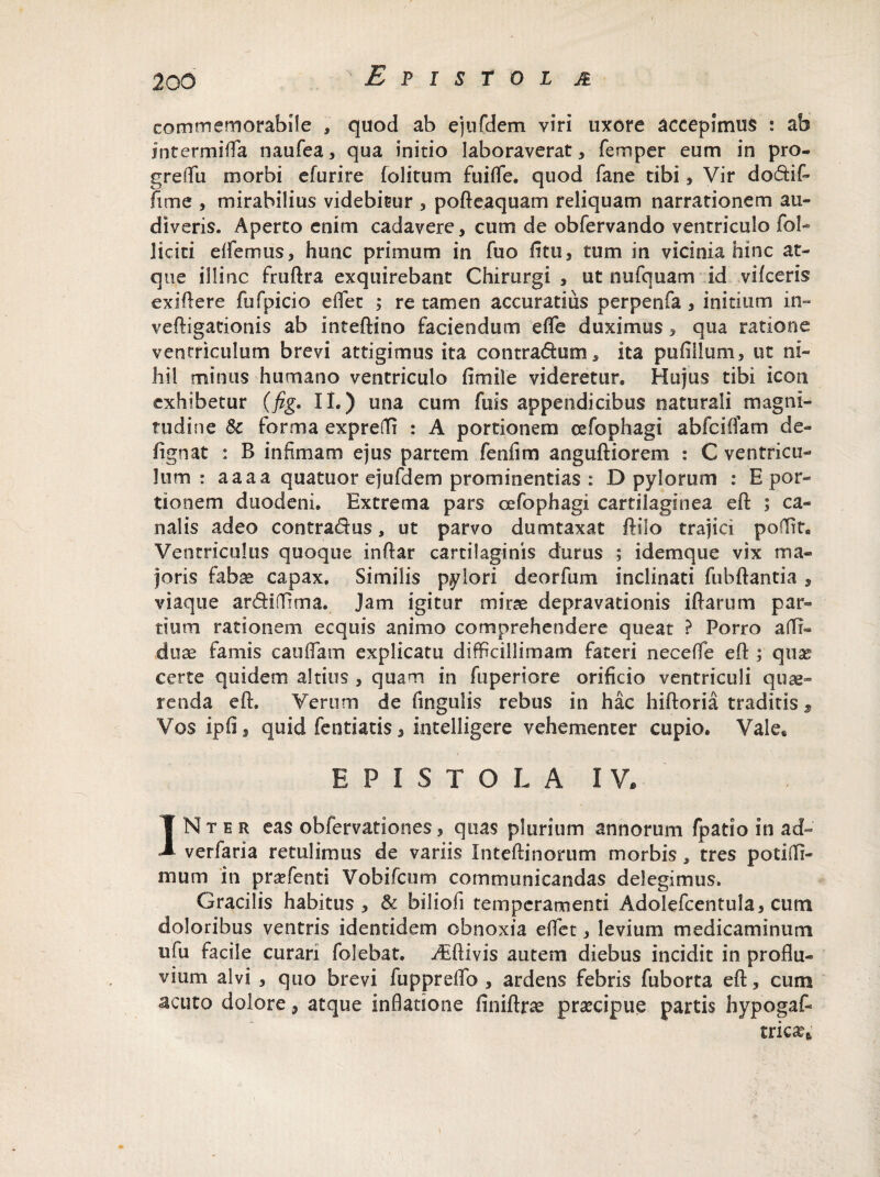 ^Epistol m commemorabile , quod ab ejufdem viri uxore accepimus : ab intermida naufea, qua initio laboraverat, femper eum in pro- greflfu morbi efurire folit-um fuiffe. quod fane tibi, Vir dodtif- fime , mirabilius videbitur , pofteaquam reliquam narrationem au¬ diveris. Aperto enim cadavere, cum de obfervando ventriculo fol- liciti edemus, hunc primum in fuo litu, tum in vicinia hinc at¬ que illinc fruftra exquirebant Chirurgi , ut nufquam id vifceris exiftere fufpicio edet ; re tamen accuratius perpenfa , initium in- veftigacionis ab inteftino faciendum ede duximus, qua ratione ventriculum brevi attigimus ita contradum, ita pufillum, ut ni¬ hil minus humano ventriculo fimile videretur* Hujus tibi icon exhibetur (fig. II.) una cum fuis appendicibus naturali magni¬ tudine $c forma exprefli : A portionem cefophagi abfciOam de- ftgnat : B infimam ejus partem fenfim anguftiorem : C ventricu¬ lum : aaaa quatuor ejufdem prominentias : D pylorum : E por¬ tionem duodeni. Extrema pars cefophagi cartilaginea eft ; ca¬ nalis adeo contradas, ut parvo dumtaxat ftilo trajici poflit. Ventriculus quoque inftar cartilaginis durus ; idernque vix ma¬ joris fabae capax. Similis pylori deorfum inclinati fubftantia , viaque ardhTima. Jam igitur mirae depravationis iflarum par¬ tium rationem ecquis animo comprehendere queat ? Porro a(Ti« duae famis caudam explicatu difficillimam fateri necedfe eft; quas certe quidem altius , quam in fuperiore orificio ventriculi quae¬ renda eft. Verum de lingulis rebus in hac hiftoria traditis, Vos ipfij quid fentiatis, intelligere vehementer cupio. Vale6 E P I S T O L A IV, INter eas obiervafion.es, quas plurium annorum fpatio in ad« verfaria retulimus de variis Inteftinomm morbis, tres potiffi- mum in prsefenti Vobifcum communicandas delegimus. Gracilis habitus , & biliofi temperamenti Adolefcentula, cum doloribus ventris identidem obnoxia edet, levium medicaminum iifu facile curari folebat. ^Eftivis autem diebus incidit in proflu- vium alvi , quo brevi fuppredfo , ardens febris fuborta eft, cum acuto dolore, atque inflatione finiftrse praecipue partis hypogaf- tricas*