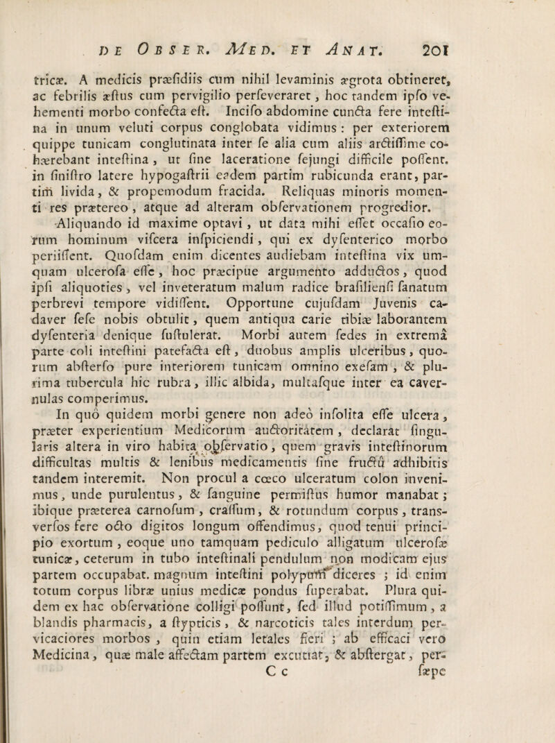 tricae. A medicis praefidiis ctim nihil levaminis aegrota obtineret, ac febrilis arftus cum pervigilio perfeveraret, hoc tandem ipfo ve¬ hementi morbo confeda eft. Incifo abdomine eunda fere intefti- na in unum veluti corpus conglobata vidimus : per exteriorem quippe tunicam conglutinata inter fe alia cum aliis ardiffime co¬ haerebant inteftina , ut fine laceratione fejungi difficile poffienr. in finiftro latere hypogaftrii eadem partim rubicunda erant, par- tirii livida, & propemodum fracida. Reliquas minoris momen¬ ti res praetereo, atque ad alteram obfervationem progredior. ■Aliquando id maxime optavi, ut data mihi effiet occafio eo¬ rum hominum vifcera infpiciendi, qui ex dyfenterico morbo periifient. Quofdam enim dicentes audiebam inteftina vix um- quam ulcerofa effic, hoc praecipue argumento addudos, quod ipfi aliquoties, vel inveteratum malum radice brafilienfi fanatum perbrevi tempore vidiffient. Opportune cujufdam Juvenis ca¬ daver fefe nobis obtulit, quem antiqua carie tibiae laborantem dyfenteria denique fuffiulerat. Morbi autem fedes in extrema parte coli inteftini patefada eft , duobus amplis ulceribus, quo¬ rum abfterfo pure interiorem tunicam omnino exefam , & plu¬ rima tubercula hic rubra, illic albida, mulufque inter ea caver¬ nulas comperimus. In quo quidem morbi genere non adeo infolita effie ulcera, praeter experientium Medicorum audoritatem , declarat fingu- laris altera in viro habita^o^fervatio, quem gravis inteftinorum difficultas multis & lenibus medicamentis fine frudu adhibitis tandem interemit. Non procul a cceco ulceratum colon inveni¬ mus , unde purulentus, & fanguine permiftus humor manabat; ibique praeterea carnofum , craffium, & rotundLim corpus, trans- verfos fere odo digitos longum offendimus, quod tenui princi¬ pio exortum , eoque uno tamquam pediculo alligatum ulcerofc tunica?, ceterum in tubo inteftinali pendulum non modicam ejus partem occupabat, magnum inteftini polyptrWT diceres ; id enim totum corpus libra? unius medicae pondus fuperabat. Plura qui¬ dem ex hac obfervatione colligi poffiunt, fed illud potiffiimum, a blandis pharmacis, a ftypticis , & narcoticis tales interdum per¬ vicaciores morbos , quin etiam letales fieri ; ab efficaci vero Medicina, quae male affedam partem excutiat, & abftergat, per- C c fepe