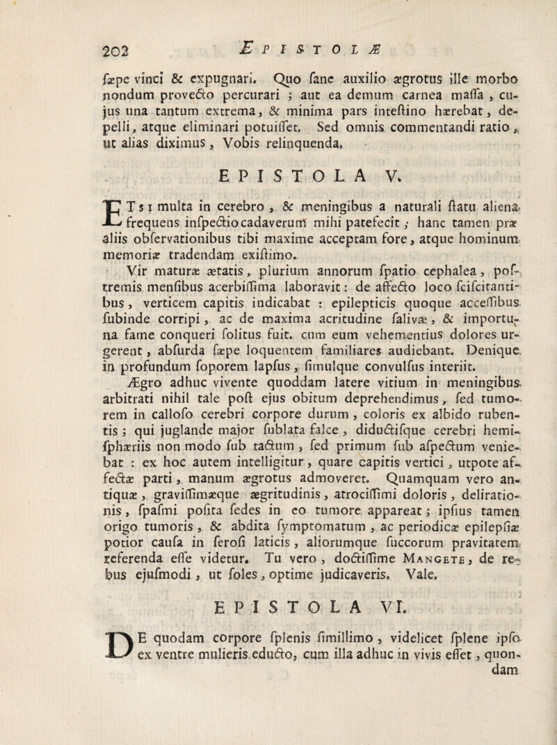 £ p m o i i fepe vinci 8c expugnari. Quo fane auxilio aegrotus ille- morbo nondum provedo percurari ; aut ea demum carnea mada , cu¬ jus una tantum extrema, & minima pars inteflino haerebat, de¬ pelli, atque eliminari potuiffet, . Sed omnis commentandi ratio■* ut alias diximus, Vobis relinquenda. EPISTOLA Vv ETs i multa in cerebro , Sc meningibus a naturali flatu alienat frequens infpediocadaverum mihi patefecit ,• hanc tamen prae aliis obfervationibus tibi maxime acceptam fore, atque hominum memorias tradendam exiflimo. Vir maturas aetatis, plurium annorum fpatio cephalea, pof- tremis menfibus acerbifftma laboravit: de affedo loco fcifcitanti- bus , verticem capitis indicabat : epilepticis quoque acceflfibus. fubinde corripi, ac de maxima acritudine falivae, & importu¬ na fame conqueri folitus fuit, cum eum vehementius dolores ur¬ gerent , abfurda &pe loqueotem familiares audiebant. Denique, in profundum foporem lapfus, fimulque convulfus interiit. JEgro adhuc vivente quoddam latere vitium in meningibus. arbitrati nihil tale pofl ejus obitum deprehendimus, fed tumo¬ rem in callofo cerebri corpore durum, coloris ex albido ruben¬ tis ; qui juglande major fublata falce , didudrifque cerebri hemi-. fphaeriis non modo fub taSum, fed primum fub afpe£him venie¬ bat : ex hoc autem intelligitur, quare capitis vertici, utpote af«. fe£tx parti, manum aegrotus admoveret. Quamquam vero an¬ tiqua» ,, gravidlmseque aegritudinis , atrociflfimi doloris , deliratio¬ nis , fpafmi pofita fedes in eo tumore appareat; ipfms tamen origo tumoris & abdita fympromarum ,, ac periodica epilepme potior caufa in ferofi laticis , aliorumque fuccorum pravitatem referenda effe videtur. Tu vero, dodtiiTnne Mangete, de re^ bus ejufmodi 9 ut foles, optime judicaveris. Vale. EPISTOLA VI. E quodam corpore fplenis ilmillimo , videlicet fplene ipfo ex ventre mulieris edudo, cum illa adhuc in vivis effet, quon¬ dam