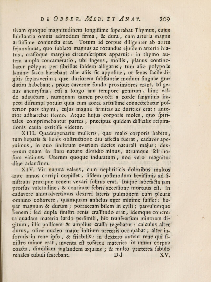 tivam quoque magnitudinem longifllme fuperabat Thymus, cujus fubftantia omnis admodum firma , & dura, cum arteria magna ardiffime conjunda erat. Totum id corpus diligenter ab aorta fejunximus, quo fublato magnus ac rotundus ejufdem arterise hia¬ tus , crafioque margine circumfcriptus apparuit : in thymo au¬ tem ampla concameratio, ubi ingens, mollis, planus contine¬ batur polypus per fibrillas ibidem alligatus ,• tum alia? polypofte laminas facco haerebant alias aliis fic appofitae , ut fenas facile di¬ gitis feparaverim ; quas duriorem fubftantiae modum fingulae gra- datim habebant, prout cavernae fundo proximiores erant. Id ge¬ nus aneuryfma, etfi a longo jam tempore genitum , hinc val¬ de adaudum , numquam tamen projedi a corde fanguinis im¬ petu difrumpi potuit; quia cum aorta ardiffime connedebatur pofi- terior pars thymi, cujus magna firmitas ac durities erat; ante¬ rior adhaerebat fterno. Atque hujus corporis moles , quo fpiri- tales comprimebantur partes , praecipua quidem difficilis refpira- tionis caufa extitiffie videtur. XIII. Quadragenariae mulieris, quas malo corporis habitus tum hepatis & lienis obftrudione diu affeda fuerat, cadaver ape¬ ruimus , in quo finiftrum ovarium decies naturali majus ; dex- terum quam in ftatu naturae dimidio minus, utrumque fcirrho- fum vidimus. Uterum quoque induratum , non vero magnitu¬ dine adaudum. XIV. Vir natura valens, cum nephriticis doloribus multos ante annos corripi ccepiffet, iifdem poftmodum faeviffimis ad fi¬ niftrum praecipue renem vexari folicus erat. Itaque labefada jam prorfus valetudine, & continuae febris acceffione mortuus eft. In cadavere animadvertimus dexteri lateris pulmonem cum pleura omnino cohaerere , quamquam anhelus aeger minime fuiffet: he¬ par magnum & durum ,• porraceam bilem in cyfti; parvulumque lienem : fed dupla finiftri renis craffitudo erat, idemque concre¬ ta quadam materia lardo perfimili, hic tranfverfum minorem di¬ gitum , illic pollicem & amplius crafla tegebatur : calculus alter durus, olivae nucleo major initium ureteris occupabat ; alter in¬ formis in rene ipfo , & friabilis; in dextero autem rene qui fi- niftro minor erat, inventa eft tofacea materies in unum corpus coada, dimidiam juglandem aequans s & multo praeterea fabulo renales tubuli fcatebant, Dd XV*