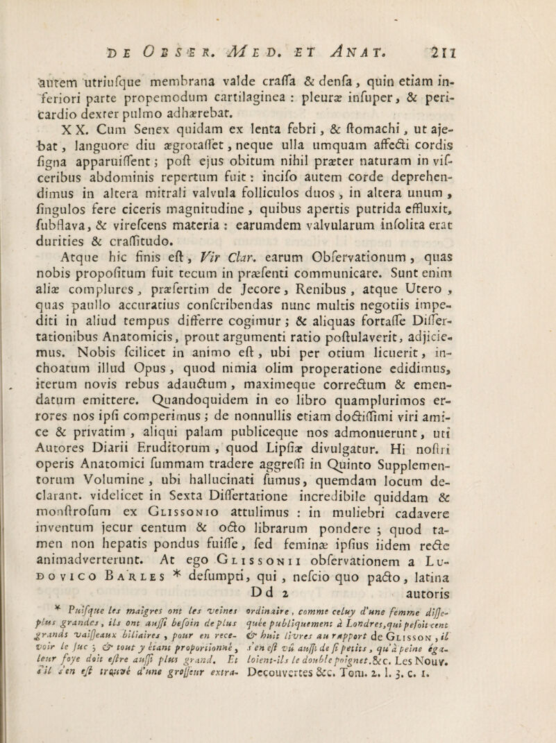 &UTem utriufque membrana valde crafla &denfa, quin etiam in¬ feriori parte propemodum cartilaginea : pleurse infuper, & peri¬ cardio dexter pulmo adliserebat. X X. Cum Senex quidam ex lenta febri, & ftomachi, ut aje- bat, languore diu segrotaffet, neque ulla umquam affe&i cordis figna apparuiffent; poft ejus obitum nihil praeter naturam in vif- ceribus abdominis repertum fuit: incifo autem corde deprehen¬ dimus in altera mitrali valvula folliculos duos > in altera unum , fingulos fere ciceris magnitudine , quibus apertis putrida effluxit, fubflava, & virefcens materia : earumdem valvularum infolita erat durities & crafTitudo. Atque hic finis eft, Vir Clar. earum Obfervationum , quas nobis propofitum fuit tecum in praefenti communicare. Sunt enim alias complures, prasfertim de Jecore, Renibus, atque Utero , quas paullo accuratius confcribendas nunc multis negotiis impe¬ diti in aliud tempus differre cogimur ; & aliquas fortaffe Diifer- rationibus Anatomicis, prout argumenti ratio poftulaverit, adjicie- mus. Nobis fcilicet in animo eft, ubi per otium licuerit, in¬ choatum illud Opus, quod nimia olim properatione edidimus, iterum novis rebus adau&um , maximeqtie corre&um & emen¬ datum emittere. Quandoquidem in eo libro quamplurimos er¬ rores nos ipfi comperimus ; de nonnullis etiam do&iffimi viri ami¬ ce & privatim , aliqui palam publiceque nos admonuerunt, uti Autores Diarii Eruditorum , quod Lipha? divulgatur. Hi noflri operis Anatomici fummam tradere aggreffi in Quinto Supplemen¬ torum Volumine, ubi hallucinati fumus, quemdam locum de¬ clarant. videlicet in Sexta Differtatione incredibile quiddam & monffrofum ex Glissonio attulimus : in muliebri cadavere inventum jecur centum & odo librarum pondere ; quod ta¬ men non hepatis pondus fuiffe, fed feminee ipfius iidem rede animadverterunt. At ego Glissonii obfervationem a Lu- bovico Barles * defumpti, qui, nefeio quo pa&o, latina D d 2 autoris * Vulfque les tnaigres ont les 'velnes ordinzire , comme celuy <Tune femme dij]e« plus grandes, iis ont aujfi btfoin de plus ejuee publicjuement d Londres ,cjui pefoit cent grands 'vaifjeaux blliaires , pour en rece- & hult litures au rapport de Glisson , U Z>oir le Juc j & tout y etant proponionne, se n eji vu aujjl de Ji petit s, qudpeine eg<t~ lenr foye do:t ejlre aufji plus grand, Et Loient-ils le doublepoignet.&C. LesNouV* sil sen tfi tropiVe d'nne grojjettr extra- Dccouvertes &C. Toni. 2. 1. > C. I.