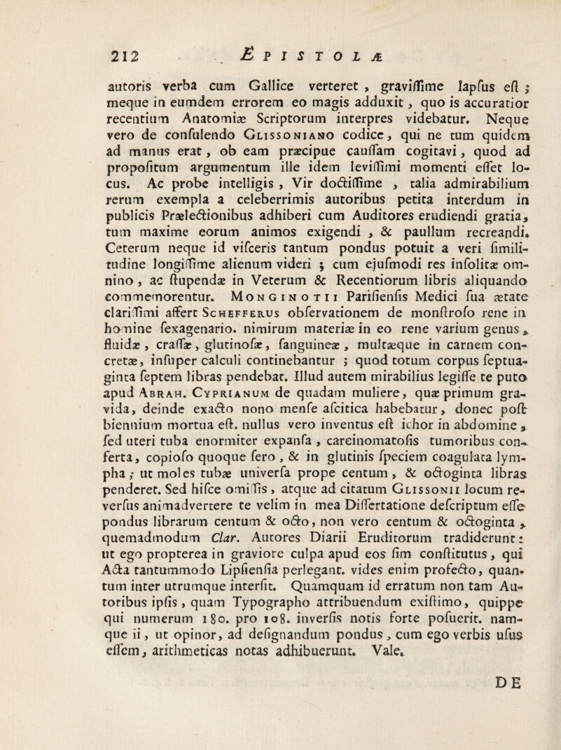 autoris verba cum Gallice verteret , gravifllme lapfus efi ; meqae ia eumdem errorem eo magis adduxit, quo is accuratior recentium Anatomiae Scriptorum interpres videbatur. Neque vero de confuiendo Glissoniano codice, qui ne tum quidem ad manus erat, ob eam praecipue caudam cogitavi, quod ad propofitum argumentum ille idem levidimi momenti edet lo¬ cus. Ac probe intelligis , Vir dodiflime * talia admirabilium rerum exempla a celeberrimis autoribus petita interdum in publicis Praei edionibus adhiberi cum Auditores erudiendi gratia, tum maxime eorum animos exigendi , & paullum recreandi. Ceterum neque id vifceris tantum pondus potuit a veri fimili- tudine longifTime alienum videri ; cum ejufmodi res infolitas om¬ nino , ac ftupendae in Veterum & Recentiorum libris aliquando commemorentur. Monginotii Parifienfis Medici fua aetate clariiTimi affert Schefferus obfervationem de mondrofo rene in homine fexagenario. nimirum materiae in eo rene varium genus * fluidae , crada?, glutinofae, fanguineae, multaeque in carnem con¬ cretae, infuper calculi continebantur ; quod totum corpus feptua- ginta feptem libras pendebat. Illud autem mirabilius legide te puto apud Abrah. Cyprianum de quadam muliere, quas primum gra¬ vida, deinde exado nono menfe afcitica habebatur, donec poli biennium mortua ed. nullus vero inventus ed ichor in abdomine, fed uteri tuba enormiter expanfa , careinomatofis tumoribus coru ferta, copiofo quoque fero , & in glutinis fpeciem coagulata lym¬ pha ; ut moles tubae univerfa prope centum, & odoginta libras penderet. Sed hifce omilis , atque ad citatum Glissonu locum re- verfus animadvertere te velim in mea Didertatione defcriptum ede- pondus librarum centum & odo, non vero centum & odoginta , quemadmodum Clar. Autores Diarii Eruditorum tradiderunt: ut ego propterea in graviore culpa apud eos fim conditutus, qui Ada tantummodo Lipfienda perlegant, vides enim profedo, quan¬ tum inter utrumque interfit. Quamquam id erratum non tam Au¬ toribus ipds, quam Typographo attribuendum exidimo, quippe qui numerum 180. pro 108. in ver fis notis forte pofuerit. nam¬ que ii, ut opinor, ad defignandum pondus * cum ego verbis ufus eflem, arithmeticas notas adhibuerunt. Vale. DE