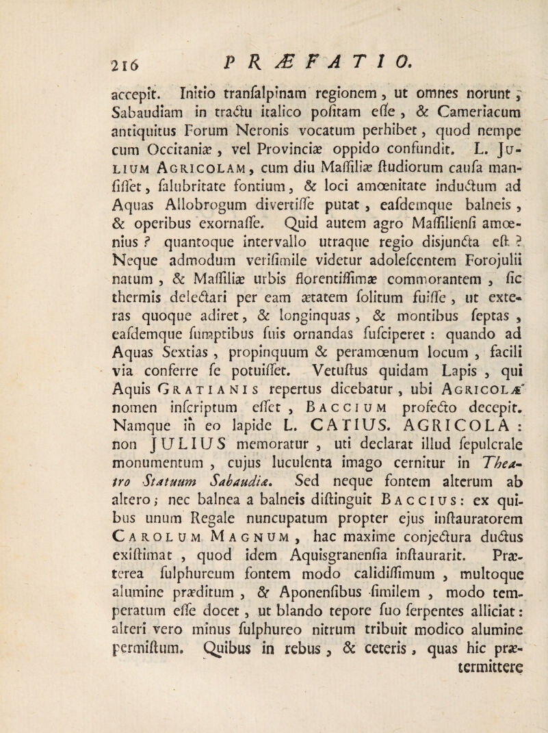 accepit. Initio tranfalptnam regionem , ut omnes norunt, Sabaudiam in tra&u italico pofitam ede , & Cameriacum antiquitus Forum Neronis vocatum perhibet, quod nempe cum Occitaniae, vel Provincia oppido confundit. L. Ju¬ lium Agricolam, cum diu Maffiliae ftudiorum caufa man- fiffet, falubritate fontium, & loci amoenitate indutum ad Aquas Allobrogum diverdffe putat , eafdemque balneis , & operibus exornaffe. Quid autem agro Maffilienfi amoe¬ nius ? quantoque intervallo utraque regio disjundta eft ? Neque admodum verifimile videtur adolefcentem Forojulii natum , & Maffiliae urbis florentiilimae commorantem , fic thermis deledari per cam aetatem folitum fuiffe , ut exte- ras quoque adiret, & longinquas, & montibus feptas , eafdemque fumptibus fuis ornandas fufciperet : quando ad Aquas Sextias , propinquum & peramoenum locum , facili via conferre fe potuiffet. Vetuftus quidam Lapis , qui Aquis Grati ani s repertus dicebatur, ubi Agricola' nomen infcriptum effer, Baccium profedo decepit. Namque ih eo lapide L. CATIUS. AGRICOLA : non JULIUS memoratur , uti declarat illud fepulcrale monumentum , cujus luculenta imago cernitur in Thea¬ tro Statuum S ab audi a. Sed neque fontem alterum ab altero,* nec balnea a balneis dlftinguit Baccius: ex qui- bus unum Regale nuncupatum propter ejus inflauratorem Carolum Magnum, hac maxime conjedura dudus exiftimat , quod idem Aquisgranenfia inftaurarit. Prae¬ terea fulphureum fontem modo calidiffimum , multoque alumine praeditum , & Aponenfibus fimilem , modo tem¬ peratum effe docet, ut blando tepore fuo ferpentes allidat: alteri vero minus fulphureo nitrum tribuit modico alumine permiftuin. Quibus in rebus , & ceteris, quas hic prae¬ termittere