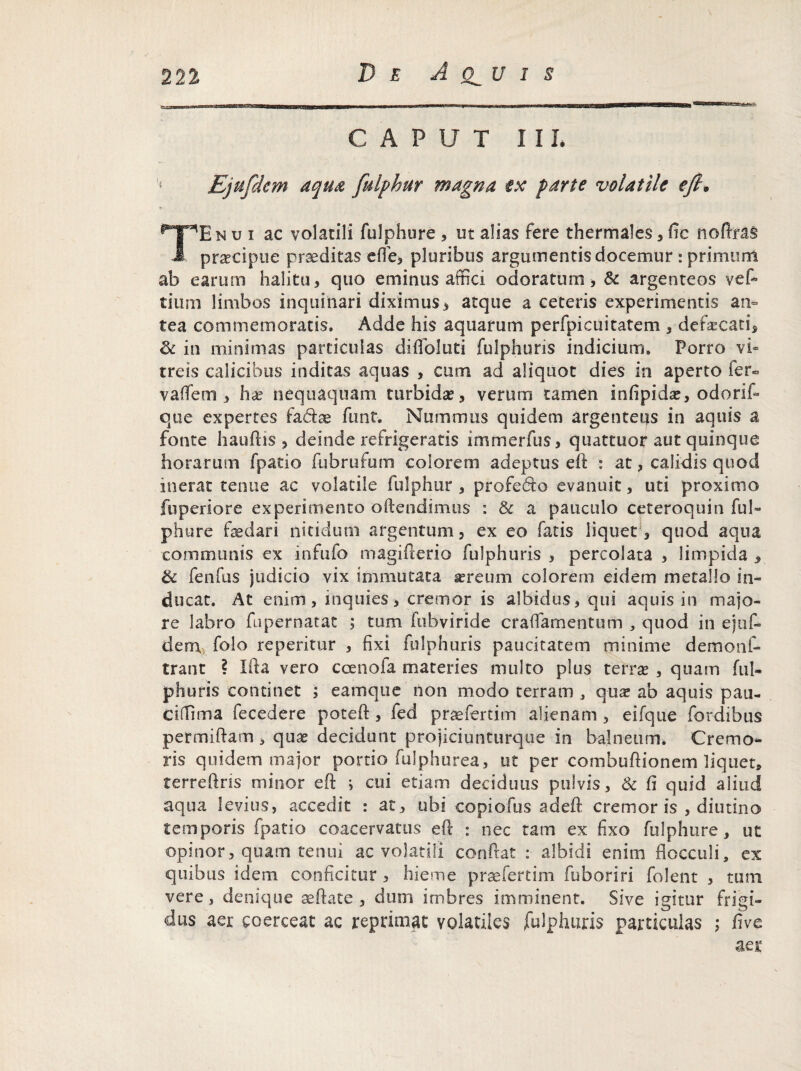 CAPUT IXI. Bjufdem aqua fulphur magna tx parte volatile ejh Tnui ac volatili fulphure , ut alias fere thermales, fic noftras J, pra?cipue prseditas efle, pluribus argumentis docemur : primum ab earum halitu, quo eminus affici odoratum, & argenteos vefi tium limbos inquinari diximus, atque a ceteris experimentis an¬ tea commemoratis. Adde his aquarum perfpicuitatem , defaecati, & in minimas particulas difloluti fulphuris indicium. Porro vi¬ treis calicibus inditas aquas , cum ad aliquot dies in aperto fer- vaflfem , ha? nequaquam turbida?, verum tamen infipida?, odorif- que expertes fadse funt. Nummus quidem argenteus in aquis a fonte hauftis, deinde refrigeratis mimerfus, quattuor aut quinque horarum fpatio fubrufum colorem adeptus eft : at, calidis quod inerat tenue ac volatile fulphur , profedo evanuit, uti proximo fuperiore experimento offendimus : & a pauculo ceteroquin fui- ph ure fasdari nitidum argentum, ex eo fatis liquet , quod aqua communis ex infufo magifierio fulphuris , percolata , limpida , & fenfus judicio vix immutata lereum colorem eidem metallo in¬ ducat. At enim, inquies, cremor is albidus, qui aquis in majo¬ re labro fupernatat ; tum fubviride crafiamentum , quod in ejuf» dem,, folo reperitur , fixi fulphuris paucitatem minime demonf- trant ? Ifta vero ccenoia materies multo plus terra? , quam ful¬ phuris continet ; eamque iion modo terram , qua? ab aquis pau- ciffima fecedere poteft, fed praefertim alienam , eifque fordibus permiftam , qua? decidunt projiciunturque in balneum. Cremo¬ ris quidem major portio fufphurea, ut per combufiionem liquet» terreftris minor eft ; cui etiam deciduus pulvis, & 6 quid aliud aqua levius, accedit : at, ubi copiofus adeft cremor is , diutino temporis fpatio coacervatus eft : nec tam ex fixo fulphure, ut opinor, quam tenui ac volatili confiat :■ albidi enim flocculi, ex quibus idem conficitur , hieme praefertim fuboriri folent , tum vere, denique aefiate , dum imbres imminent. Sive igitur frigi¬ dus aer coerceat ac reprimat volatiles fulphuris particulas ; five