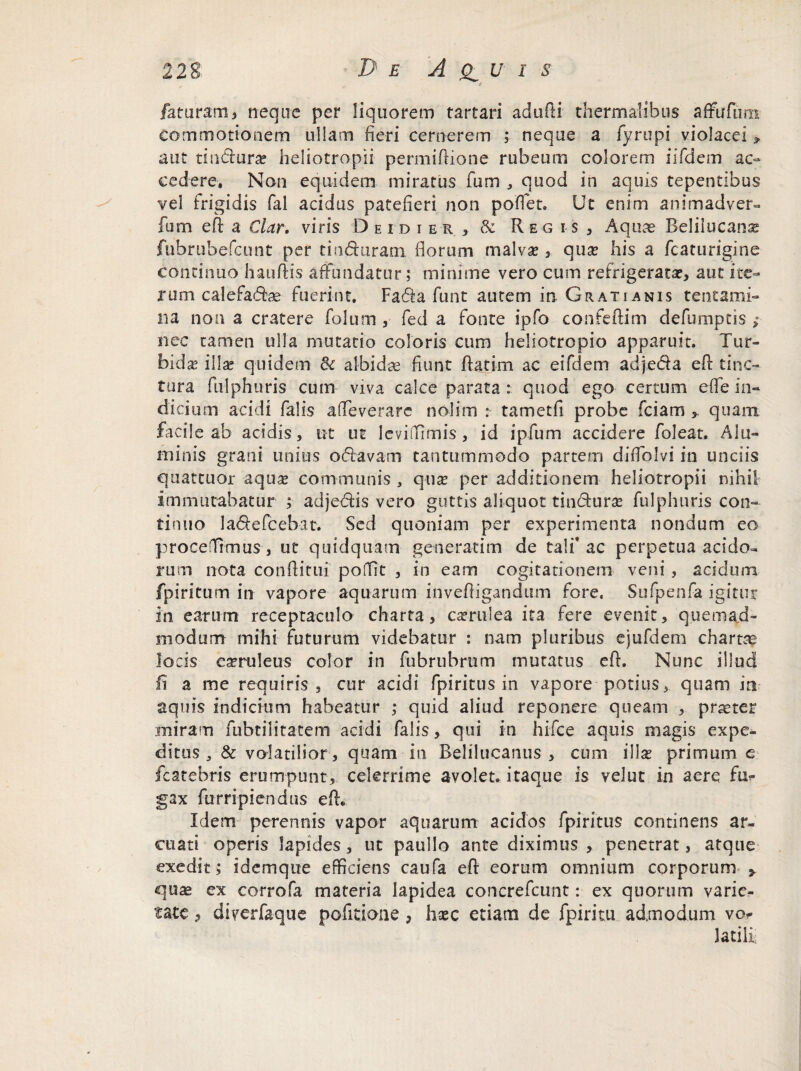 i faturam i neque per liquorem tartari adufti thermaiibus afrufurn commotionem ullam fieri cernerem ; neque a fyrupi violacei , aut tindura* heliotropii permiflione rubeum colorem iifdern ac¬ cedere, Non equidem miratus fum , quod in aquis tepentibus vel frigidis fal acidus patefieri non poflet. Ut enim animadver- fum efl a Clar. viris Deidier , & Regis, Aquae Belilucana? fubrubefcunt per tin&uram florum malvae , quae his a fc at urigine continuo hauftis affundatur; minime vero cum refrigerata?, aut ite¬ rum calefa (5he fuerint. Fa<Aa funt autem in Gratianis tentami¬ na non a cratere folum , fed a fonte ipfo confeftim defumptis ; nec tamen ulla mutatio coloris cum heliotropio apparuit. Tur¬ bida illa? quidem & albidae fiunt ftati-m ac eifdem adjeda efl tinc¬ tura fulphuris cum viva calce parata : quod ego certum efle in¬ dicium acidi falis affeverare nolim : tametfi probe fciam > quam facile ab acidis, ut ut leviffimis, id ipfum accidere foleat. Alu¬ minis grani unius odavam tantummodo partem diflblvi in unciis quattuor aqux communis , qua? per additionem heliotropii nihil immutabatur ; adjedis vero guttis aliquot tindura? fulphuris con¬ tinuo ladefcebat. Sed quoniam per experimenta nondum eo procedimus, ut quidquam generatim de talf ac perpetua acido¬ rum nota conflitui poffit , in eam cogitationem veni, acidum fpiritum in vapore aquarum invefligandum fore. Sufpenfa igitur in earum receptaculo charta, csemlea ita fere evenit, quemad¬ modum mihi futurum videbatur : nam pluribus ejufdem chartae locis caeruleus color in fubrubrum mutatus efl. Nunc illud fi a me requiris , cur acidi fpiritus in vapore potius, quam in aquis indicium habeatur ; quid aliud reponere queam , praeter .miram fubtilitatem acidi falis, qui in hifce aquis magis expe¬ ditus & volatilior, quam-in Belilucanus , cum illae primum c fcatebris erumpunt, celerrime avolet* itaque is velut in aere fu^ gax furripiendus efl. Idem perennis vapor aquarum acidos fpiritus continens ar¬ cuati operis lapides, ut paullo ante diximus, penetrat, atque exedit; i dem que efficiens caufa efl eorum omnium corporum > quae ex corrofa materia lapidea concrefcunt: ex quorum varie¬ tate , diverfaque pofltione, haec etiam de fpiritu admodum vo Jatili;