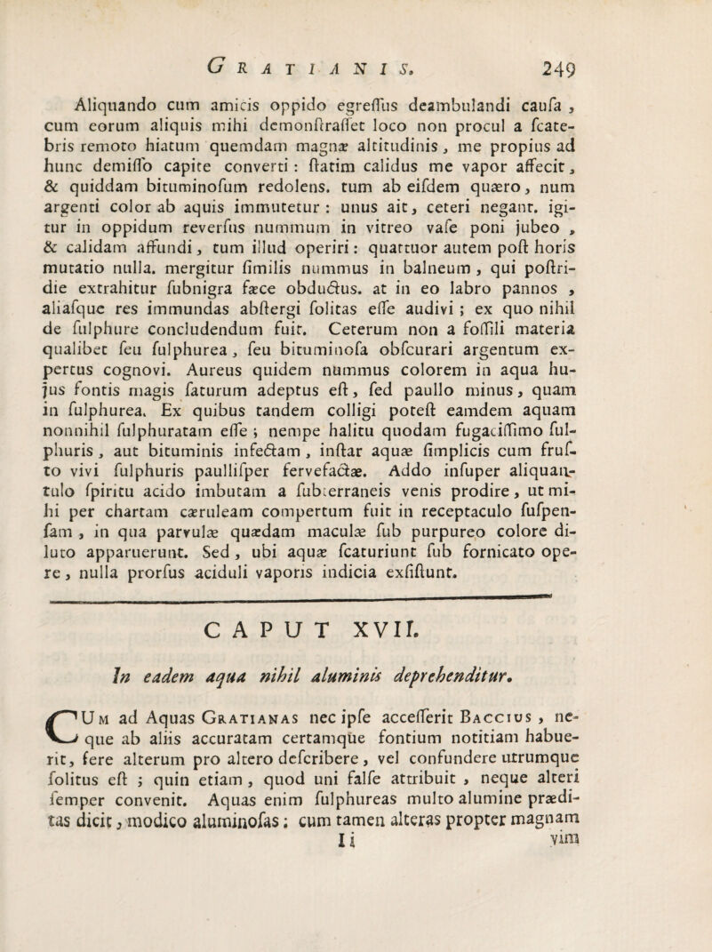 Aliquando cum amicis oppido egreflus deambulandi caufa , cum eorum aliquis mihi demonfiraffet loco non procul a fcate- bris remoto hiatum quemdam magna? altitudinis, me propius ad hunc demiffo capite converti: ftatim calidus me vapor affecit, & quiddam bituminofum redolens, tum ab eifdem quaero, num argenti color ab aquis immutetur: unus ait, ceteri negant, igi¬ tur in oppidum reverfus nummum in vitreo vafe poni jubeo , & calidam affundi, tum illud operiri: quattuor autem poft horis mutatio nulla, mergitur fimilis nummus in balneum , qui poftri- die extrahitur fubnigra fece obdudus. at in eo labro pannos , aliafque res immundas abftergi folitas effe audivi ; ex quo nihil de fulphure concludendum fuit. Ceterum non a FofTili materia qualibet feu fulphurea, feu bituminofa obfcurari argentum ex¬ pertus cognovi. Aureus quidem nummus colorem in aqua hu¬ jus fontis magis faturum adeptus eft, fed paullo minus, quam in fulphurea. Ex quibus tandem colligi potefl: eamdem aquam nonnihil fulphuratam effe ; nempe halitu quodam fugaciflfimo ful- phuris , aut bituminis infedam , inftar aquae fimplicis cum fruf- to vivi fulphuris paullifper fervefa&ae. Addo infuper aliquaiv- tulo fpiritu acido imbutam a fub^erraneis venis prodire, ut mi¬ hi per chartam caeruleam compertum fuit in receptaculo fufpen- fam , in qua parvulae quaedam maculae fub purpureo colore di¬ luto apparuerunt. Sed , ubi aqua? fcaturiunt fub fornicato ope¬ re , nulla prorfus aciduli vaporis indicia exfiftunt. CAPUT X VIL In eadem aqua nihil aluminis deprehenditur. CUm ad Aquas Gratianas nec ipfe accefferit Baccius , ne¬ que ab aliis accuratam certamque fontium notitiam habue¬ rit, fere alterum pro altero deferibere , vel confundere utrumque folitus eft ; quin etiam , quod uni falfe attribuit , neque alteri iemper convenit. Aquas enim fulpnureas multo alumine praedi¬ tas dicit j modico aluminofas; cum tamen alteras propter magnam I i vim