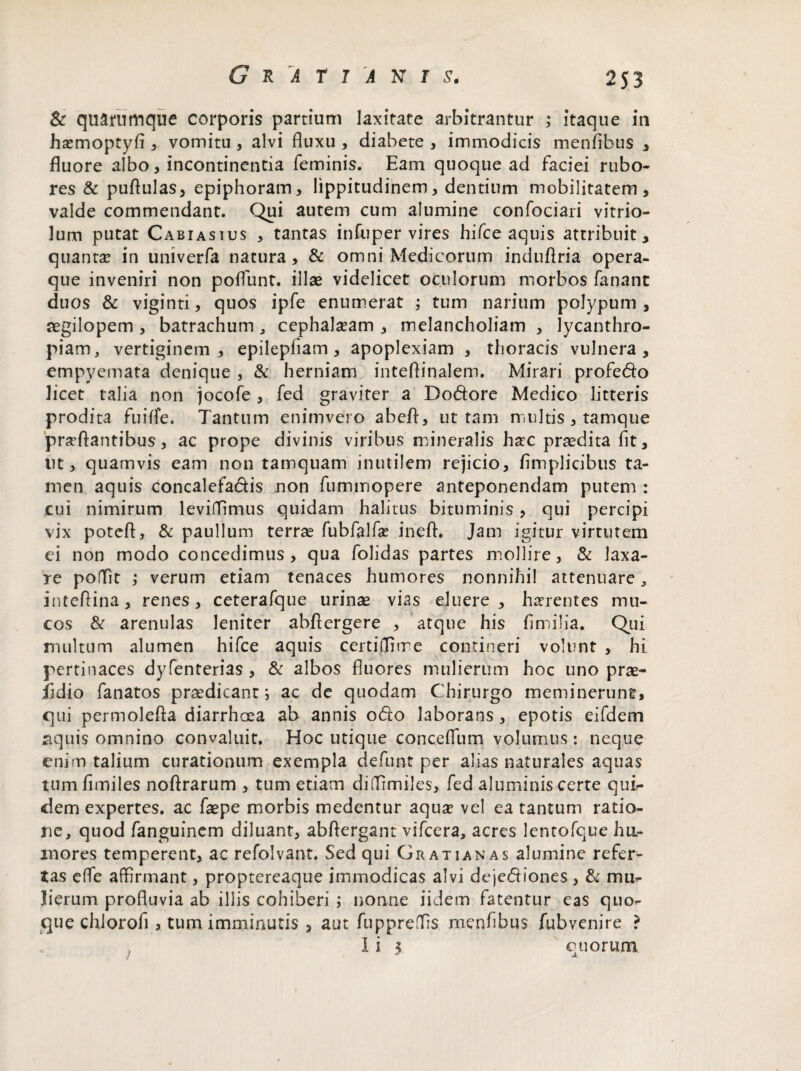 & quarumque corporis partium laxitate arbitrantur ; itaque in ha?moptyfl, vomitu , alvi fluxu , diabete , immodicis menflbus , fluore albo, incontinentia feminis. Eam quoque ad faciei rubo¬ res & puflulas, epiphoram, lippitudinem, dentium mobilitatem, valde commendant. Qui autem cum alumine confociari vitrio- lum putat Cabiasius , tantas infuper vires hifce aquis attribuit, quanta? in univerfa natura, & omni Medicorum induflria opera¬ que inveniri non poflunt. illae videlicet oculorum morbos fanant duos & viginti, quos ipfe enumerat ; tum narium polypum , segilopem , batrachum , cephala?am , melancholiam , lycanthro- piam, vertiginem, epilepflam , apoplexiam , thoracis vulnera, empyemata denique , & herniam inteflinalem. Mirari profedo licet talia non jocofe , fed graviter a Dodore Medico litteris prodita fuilfe. Tantum enimvero abeft, ut tam multis , tamque proflantibus, ac prope divinis viribus mineralis hoc praedita fit, ut, quamvis eam non tamquam inutilem rejicio, fimplicibus ta¬ men aquis concalefadis non fummopere anteponendam putem : cui nimirum levitTimus quidam halitus bituminis, qui percipi vix poteft, & paullum terrae fubfalfa? ineft. Jam igitur virtutem ei non modo concedimus, qua folidas partes mollire, & laxa¬ re poflfit ; verum etiam tenaces humores nonnihil attenuare, inteflina, renes, ceterafque urinae vias eluere, horentes mu¬ cos & arenulas leniter abfiergere , atque his fimilia. Qui multum alumen hifce aquis certiilitre contineri volunt , hi pertinaces dyfenterias , & albos fluores mulierum hoc uno prae- iidio fanatos praedicanti ac de quodam Chirurgo meminerunt, qui permolefla diarrhoea ab annis odo laborans, epotis eifdem aquis omnino convaluit. Hoc utique conceflum volumus : neque enim talium curationum exempla defunt per alias naturales aquas tumfimiles noftrarum , tum etiam difllmiles, fed aluminis certe qui¬ dem expertes, ac faepe morbis medentur aqua? vel ea tantum ratio¬ ne, quod fanguincm diluant, abftergant vifcera, acres lentofque hu¬ mores temperent, ac refolvant. Sed qui Gratianas alumine refer¬ tas eflfe affirmant, proptereaque immodicas alvi dejediones, & mu¬ lierum profluvia ab illis cohiberi ; nonne iidem fatentur eas quo¬ que chlorofi, tum imminutis , aut fuppreTis menflbus fubvenire ? I i $ cuorum / * jl