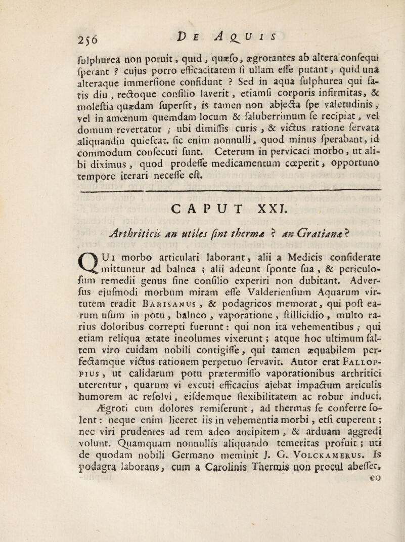 2)6 fulphurea non potuit, quid , quaffio, aegrotantes ab altera confequi fperant ? cujus porro efficacitatem fi ullam effe putant, quid una alteraquc immerfione confidunt ? Sed in aqua fulphurea qui fa¬ tis diu, redoque confiiio laverit, etiamfi corporis infirmitas, & moleftia quasdam fuperfit, is tamen non abjeda fpe valetudinis, vel in amoenum quemdam locum & faluberrimum fe recipiat, vei domum revertatur ; ubi dimiffis curis , & vidus ratione fervata aliquandiu quiefcat. fic enim nonnulli, quod minus fperabant,id commodum confecuti funt. Ceterum in pervicaci morbo, ut ali¬ bi diximus , quod prodeffe medicamentum coeperit, opportuno tempore iterari necelTe eft. CAPUT XXL Arthriticis an utiles fint therma ? an Gratiana ? U i morbo articulari laborant, alii a Medicis confiderate mittuntur ad balnea ; alii adeunt fponte fua , Sc periculo- fum remedii genus fine confiiio experiri non dubitant. Adver- fus ejufmodi morbum miram effe Valderienfium Aquarum vir¬ tutem tradit Baris anus , & podagricos memorat, qui poft ea¬ rum ufum in potu, balneo, vaporatione, flillicidio , multo ra¬ rius doloribus correpti fuerunt: qui non ita vehementibus; qui etiam reliqua aetate incolumes vixerunt; atque hoc ultimum fal- tem viro cuidam nobili contigiffe, qui tamen aequabilem per- fedamque vidus rationem perpetuo fervavit. Autor eratFALLOP- pius, ut calidarum potu praetermiflb vaporationibus arthritici uterentur, quarum vi excuti efficacius ajebat impadum articulis humorem ac refolvi, eifdemque flexibilitatem ac robur induci, AEgroti cum dolores remiferunt, ad thermas fe conferre fo- lenf: neque enim liceret iis in vehementia morbi, etfi cuperent; nec viri prudentes ad rem adeo ancipitem , & arduam aggredi volunt. Quamquam nonnullis aliquando temeritas profuit ; uti de quodam nobili Germano meminit J. G. Volckamerus. Is podagra laborans, cum a Cardinis Thermis non procul abeflet. €0