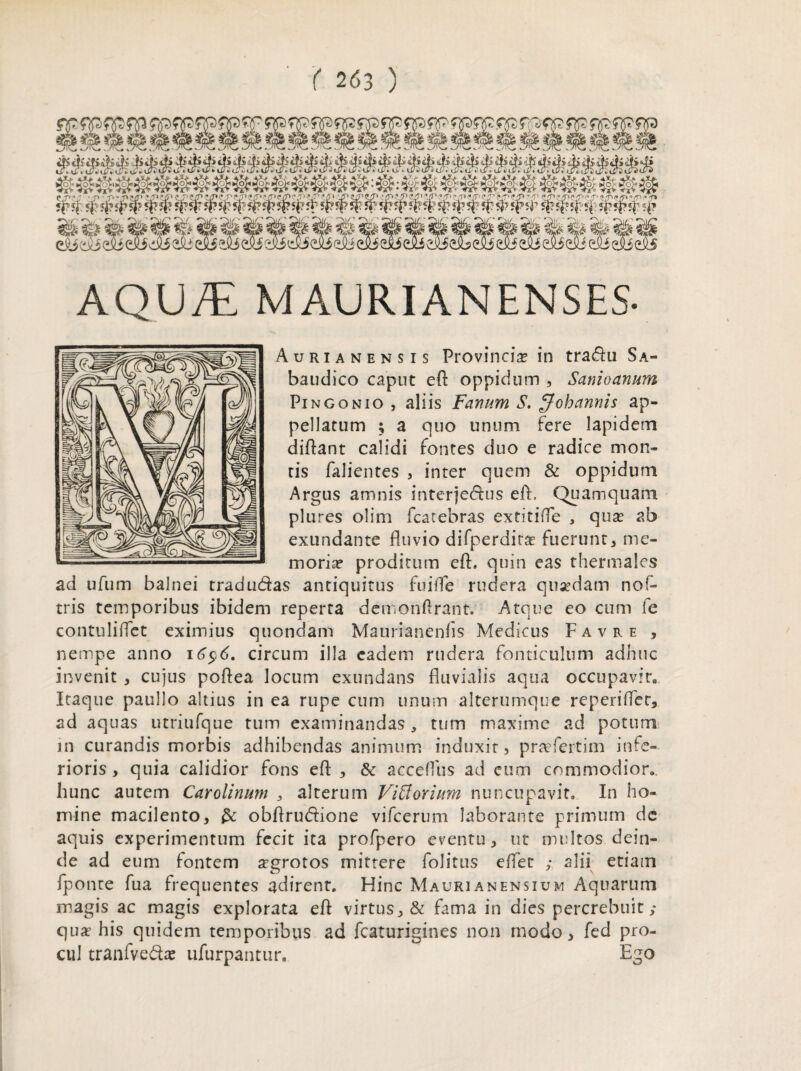 AQU/E MAURIANENSES- Aurianensis Provincia? in tra&u Sa- baudico caput eft oppidum , Sanioanum Pin gonio , aliis Fanum S. $oh annis ap¬ pellatum ; a quo unum fere lapidem diflant calidi fontes duo e radice mon¬ tis falientes , inter quem & oppidum Argus amnis interje&us eff Quamquam plures olim fcatebras extitifle , quse ab exundante fluvio difperdirat fuerunt, me¬ moria? proditum efb quin eas thermales ad ufum balnei tradu&as antiquitus fuifle rudera quaedam nof- tris temporibus ibidem reperta demon Arant. Atque eo cum fe contuliflet eximius quondam Maurianenfis Medicus Favre , nempe anno 16$6. circum illa eadem rudera fonticulum adhuc invenit , cujus poftea locum exundans fluvialis aqua occupavit Itaque paullo altius in ea rupe cum unum alterumque reperiflec, ad aquas utriufque tum examinandas, tum maxime ad potum in curandis morbis adhibendas animum induxit, praefertim infe¬ rioris , quia calidior fons eft , acceflus ad eum commodior, hunc autem Carolinum , alterum Viff ovium nuncupavit» In ho¬ mine macilento, & obflrudione vifcerum laborante primum de aquis experimentum fecit ita profpero eventu, ut multos dein¬ de ad eum fontem aegrotos mittere folitus effet ,• alii etiam fponte fua frequentes adirent. Hinc Mauri an ensium Aquarum magis ac magis explorata eft virtus, & fama in dies percrebuit ,* qua? his quidem temporibus ad fcaturigines non modo, fed pro¬ cul tranfveda? ufurpantur. Ego