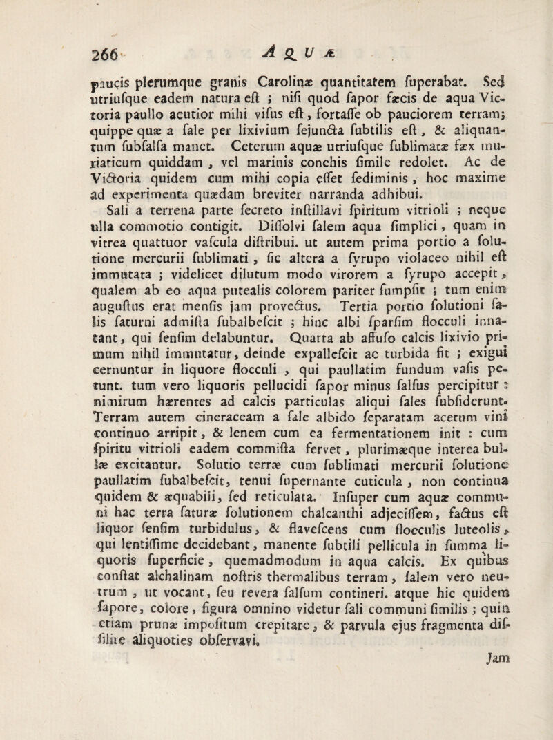 paucis plerumque granis Carolina? quantitatem fuperabat. Sed utriufque eadem natura eft ; nifi quod fapor farcis de aqua Vic¬ toria paullo acutior mihi vifus eft, fbrtafle ob pauciorem terram; quippe quae a fale per lixivium fejun&a fubtilis eft 3 & aliquan¬ tum ftibfalfa manet. Ceterum aquae utriufque fublimata? faex mu¬ riaticum quiddam , vel marinis conchis fimile redolet. Ac de Vtdotia quidem cum mihi copia eflet fediminis y hoc maxime ad experimenta quaedam breviter narranda adhibui. Sali a terrena parte fecreto inftillavi fpiritum vitrioii ; neque ulla commotio contigit. DiiToIvi falem aqua fimplici, quam in vitrea quattuor vafcula diftribui. ut autem prima portio a folu- tione mercurii fublimati , fic altera a fyrupo violaceo nihil eft immutata ; videlicet dilutum modo virorem a fyrupo accepit > qualem ab eo aqua putealis colorem pariter fumpfit ; tum enim auguftus erat menfis jam provedus. Tertia portio folutioni fa¬ lis faturni admifta fubalbefcit ; hinc albi fparfim flocculi inna¬ tant, qui fenfim delabuntur. Quarta ab affufo calcis lixivio pri¬ mum nihil immutatur, deinde expallefcit ac turbida fit ; exigui cernuntur in liquore flocculi , qui paullatim fundum vafis pe¬ tunt. tum vero liquoris pellucidi fapor minus falfus percipitur s nimirum hserentes ad calcis particulas aliqui fales fubfiderunt* Terram autem cineraceam a fale albido feparatam acetum vini continuo arripit, & lenem cum ea fermentationem init : cum fpiritu vitrioii eadem commifta fervet, plurimaeque interea bul¬ lae excitantur. Solutio terrae cum fublimati mercurii folutione paullatim fubalbefcit, tenui fupernante cuticula , non continua quidem & aequabili, fed reticulata. Infuper cum aqua? commu¬ ni hac terra fatura? folutionem chalcanthi adjecilfem, faftus eft liquor fenfim turbidulus, & flavefeens cum flocculis luteolis» qui lentilTime decidebant, manente fubtili pellicula in fumma li¬ quoris fuperficie, quemadmodum in aqua calcis. Ex quibus eonftat alchalinam noftris thermalibus terram, lalem vero neu¬ trum , ut vocant, feu revera falfum contineri, atque hic quidem fapore, colore, figura omnino videtur fali communi fimi lis ,* quin etiam pruna? impofitum crepitare, 8c parvula ejus fragmenta dif- ffire aliquoties obfervavi® Jam