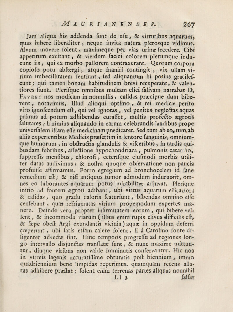 Jam aliqua his addenda funt de ufu, & virtutibus aquarum* quas bibere liberaliter, neque invita natura plerosque vidimus. Alvum movere folent, maximcque per vias urina? fecedere. Cibi appetitum excitant, & vividum faciei colorem plerumque indu¬ cunt iis, qui ex morbo pallorem contraxerant. Quorum corpora copiofo potu abftergi 5 atque inaniri contingit , vix ullam vi¬ rium imbecillitatem fentiunt, fed aliquantum hi potius gracileC. eunt; qui tamen bonam habitudinem brevi recuperant, & valen- tiores fiunt. Plerifque omnibus multam elici falivam narrabat D« Favre : nos modicam in nonnullis, calidas praecipue dum bibe¬ rent , notavimus. Illud alioqui optimo , & rei medicae perito viro ignofeendum eft, qui vel ignotas , vel penitus negle&as aquas primus ad potum adhibendas curaflet, multis profe&o aegrotis falutares ; fi nimius aliquando in earum celebrandis laudibus prope univerfalem iftam efle medicinam praedicaret. Sed tum abeo*tum,ab aliis experientibus Medicis praefertim in lentore fanguinis, omnium- que humorum , in obftru&is glandulis & vifceribtis, in tardis qui¬ busdam febribus, affedione hypochondriaca , pulmonis catarrho, fuppreffis menfibus, chlorofi , ceterifque ejufmodi morbis utili¬ ter datas audivimus ; & noftra quoque obfervatione non paucis profuifie affirmamus. Porro egregium ad bronchocelcm id fane remedium eft,- & nifi antiquus tumor admodum induruerit, om¬ nes eo laborantes aquarum potus mirabiliter adjuvat. Plerique initio ad fontem aegroti adibant, ubi virtus aquarum efficacior? & calidas, quo gradu caloris fcaturiunt, bibendas omnino efie cenfebant , quas refrigeratas virium propemodum expertes ma¬ nere. Deinde vero propter infirmitatem eorum , qui bibere vel¬ lent, & incommoda viarum ( illius enim rupis clivus difficilis eft, & fa?pe obeft Argi exundantis vicinia) aqua: in oppidum deferri coeperunt , ubi fatis etiam calere folent, fi a Carolino fonte di¬ ligenter adve&a? fint. Hinc temporis progreftii ad regiones lon¬ go intervallo disjungas tranfiata? funt, & nunc maxime mittun¬ tur, diuque viribus non valde imminutis confervantur. Hic nos in vitreis lagenis accuratiffime obturatis poft biennium , immo quadriennium bene limpidas reperimus. quamquam recens alla¬ tas adhibere prxftat: folent enim terrenas partes aliquas nonnihil L1 i falfas