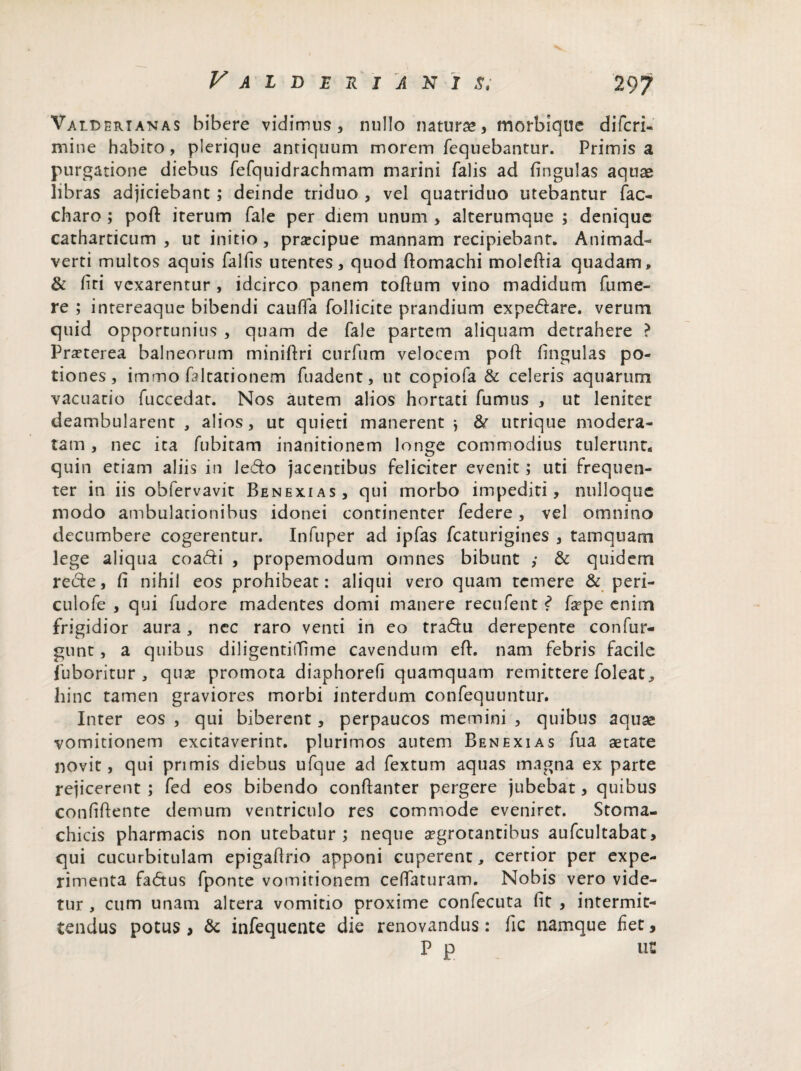 Valderianas bibere vidimus, nullo natura», morbiqtie difcri- mine habito, plerique antiquum morem fequebantur. Primis a purgatione diebus fefquidrachmam marini falis ad fingulas aquae libras adjiciebant ; deinde triduo , vel quatriduo utebantur fac- charo ; pod iterum fale per diem unum , alterumque ; denique catharticum , ut initio, praecipue mannam recipiebant. Animad¬ verti multos aquis falfis utentes, quod domachi moledia quadam, & firi vexarentur , idcirco panem toftum vino madidum fume- re ; intereaque bibendi cauffa follicite prandium expedare. verum quid opportunius , quam de fale partem aliquam detrahere ? Praeterea balneorum minidri curfum velocem pofl: fingulas po¬ tiones, immo faltationem fuadent, ut copiofa & celeris aquarum vacuatio fuccedat. Nos autem alios hortati fumus , ut leniter deambularent , alios, ut quieti manerent j & utrique modera¬ tam , nec ita fubitam inanitionem longe commodius tulerunt, quin etiam aliis in ledo jacentibus feliciter evenit; uti frequen¬ ter in iis obfervavit Benexias, qui morbo impediti, nulloque modo ambulationibus idonei continenter federe, vel omnino decumbere cogerentur. Infuper ad ipfas fcaturigines , tamquam lege aliqua coadi , propemodum omnes bibunt ,* & quidem rede, fi nihil eos prohibeat: aliqui vero quam temere & peri- culofe , qui fudore madentes domi manere recufent ? faepe enim frigidior aura, nec raro venti in eo tradu derepente confur- gunt, a quibus diligentiiTime cavendum ed. nam febris facile fuboritur , qua? promota diaphorefi quamquam remittere foleat^ hinc tamen graviores morbi interdum confequuntur. Inter eos , qui biberent, perpaucos memini , quibus aquas vomitionem excitaverint, plurimos autem Benexias fua aetate novit, qui primis diebus ufque ad fextum aquas magna ex parte rejicerent ; fed eos bibendo conftanter pergere jubebat, quibus confidente demum ventriculo res commode eveniret. Stoma¬ chicis pharmacis non utebatur; neque aegrotantibus aufcultabat, qui cucurbitulam epigadrio apponi cuperent, certior per expe¬ rimenta fadus fponte vomitionem ceffaturam. Nobis vero vide¬ tur , cum unam altera vomitio proxime confecuta fit , intermit¬ tendus potus , & infequente die renovandus: fic namque fiet, P p ut