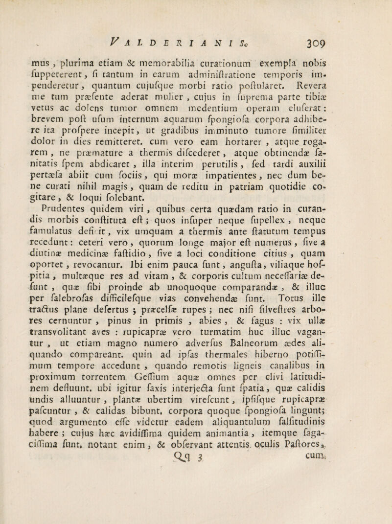 mus , plurima etiam & memorabilia curationum exempla nobis iuppeterent, fi cantum in earum adminifiratione temporis im¬ penderetur , quantum cujufque morbi ratio poilularet. Revera me tum praefente aderat mulier , cujus in fuprema parte tibine vetus ac dolens tumor omnem medentium operam eluferat: brevem poR ufum internum aquarum fpongiofa corpora adhibe¬ re ita profpere incepit, ut gradibus imminuto tumore fimiliter dolor in dies remitterer, cum vero eam hortarer , atque roga¬ rem , ne praemature a thermis difcederet, atque obtinenda? fa- nitatis fpem abdicaret , illa interim perutilis , fed tardi auxilii pertaefa abiit cum fociis, qui morte impatientes, nec dum be¬ ne curati nihil magis, quam de reditu in patriam quotidie co¬ gitare , & loqui folebant. Prudentes quidem viri, quibus certa qusedam ratio in curan¬ dis morbis conRituta eR; quos infuper neque fupellex , neque famulatus defh it, vix umquam a thermis ante flatutum tempus recedunt: ceteri vero, quorum longe major eR numerus , five a diutinae medicinae faftidio , five a loci conditione citius , quam oportet, revocantur. Ibi enim pauca funt, anguRa, viliaque hof- pitia , multa?que res ad vitam , & corporis cultum neceffariae de¬ fiunt , qute fibi proinde ab unoquoque comparanda? , & illuc per fialebrofias difficilefque vias convehendae funt. Totus ille tra&us plane defertus $ prarcelfae rupes ; nec nifi filveflres arbo¬ res cernuntur , pinus in primis , abies , & fagus : vix ullae transvolitant aves : rupicaprae vero turmatim huc illuc vagan¬ tur , ut etiam magno numero adverfius Balneorum aedes ali¬ quando compareant. quin ad ipfas thermales hiberno potilTi- mum tempore accedunt , quando remotis ligneis canalibus in proximum torrentem Gefllum aqux omnes per clivi latitudi¬ nem defluunt, ubi igitur faxis interjeda funt fpatia, qua? calidis undis alluuntur , planta? ubertim virefeunt, ipfifque rupicaprae pafcuntur , & calidas bibunt, corpora quoque fpongiofa lingunt; quod argumento e fle videtur eadem aliquantulum fialfitudinis habere; cujus ha?c avidiflima quidem animantia, itemque faga- ciflflma funt, notant enim, & obfervant attentis, oculis PaRoresa
