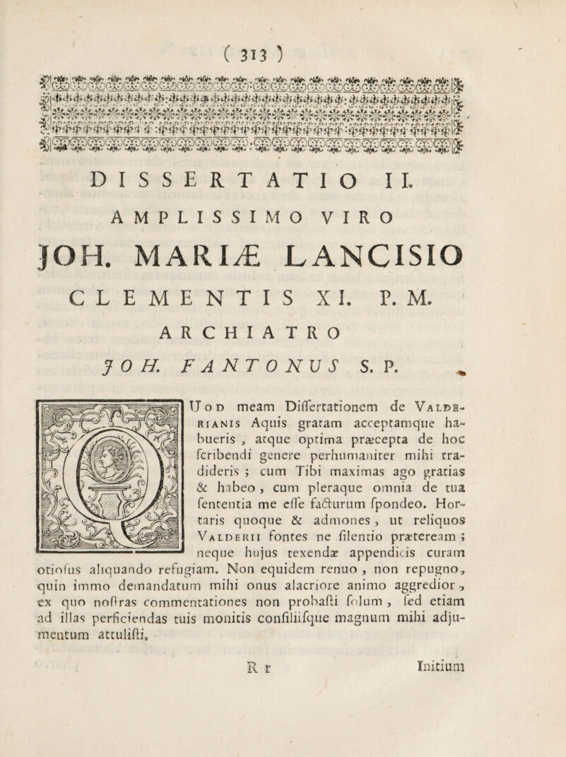 DISSERTATIO II» AMPLISSIMO VIRO JOH. MARIAL LANCISIO CLEMENTIS X I. P. M. ARCHIATRO JOH. FANTONUS S, P. IJ o d meam Didertationem de Valdi- rianis Aquis gratam acceptamque ha¬ bueris , atque optima praecepta de hoc fcnbendi genere perhumaniter mihi rra- dideris ; cum Tibi maximas ago gratias & habeo , cum pleraque omnia de tua lententia me ede fa&urum fpondeo. Hor¬ taris quoque & admones 5 ut reliquos Valderii fontes ne fdentio praeteream; neque hujus texenda? appendicis curam otiofus aliquando refugiam. Non equidem renuo , non repugno, quin immo demandatum mihi onus alacriore animo aggredior •> ex quo nodras commentationes non probabi folum , fed etiam ad illas perficiendas tuis monitis confiliifque magnum mihi adju¬ mentum attulibi, R r Initium