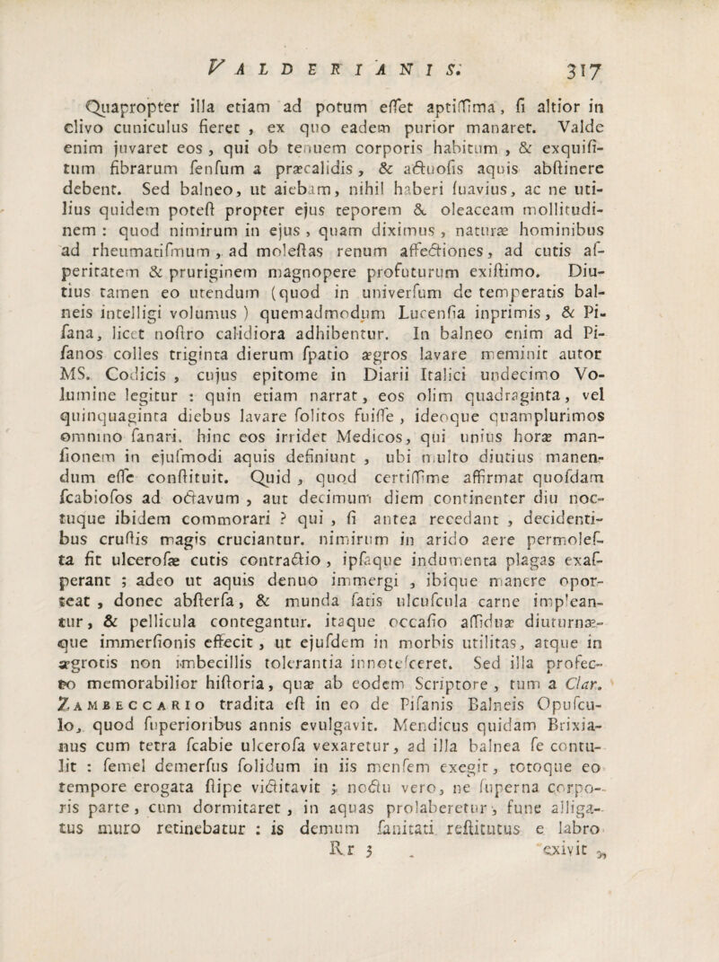 Quapropter illa etiam ad potum effiet aptilTima, fi altior in clivo cuniculus fieret , ex quo eadem purior manaret. Valde enim juvaret eos , qui ob tenuem corporis habitum , & exquifi- tum fibrarum fenfum a praecalidis, & aduofis aquis abftinere debent. Sed balneo, ut aiebam, nihil haberi fuavius, ac ne uti¬ lius quidem potefi propter ejus teporem &. oleaceam mollitudi¬ nem : quod nimirum in ejus , quam diximus , naturas hominibus ad rheutnatifmum , ad molefias renum affie&iones, ad cutis al- peritatem & pruriginem magnopere profuturum exifiimo. Diu¬ tius tamen eo utendum (quod in univerfum de temperatis bal¬ neis intelligi volumus) quemadmodum Lucenfia inprimis, & Pi- fana, licet nofiro calidiora adhibentur. In balneo enim ad Pi- fanos colles triginta dierum fpatio aegros lavare meminit autor MS. Codicis , cujus epitome in Diarii Italici undecimo Vo¬ lumine legitur : quin etiam narrat, eos olim quadraginta, vel quinquaginta diebus lavare folitos fuiffie , ideoque quamplurimos omnino fanari, hinc eos irridet Medicos, qui unius hoxx man- fionem in ejufmodi aquis definiunt , ubi n uito diutius manen¬ dum e fle confiituit. Quid , quod certifiime affirmat quofdam fcabiofos ad odavum , aut decimum diem continenter diu noc- tuque ibidem commorari ? qui , fi antea recedant , decidenti¬ bus crufiis magis cruciantur, nimirum in arido aere permolef- ta fit ulcerofae cutis contradio , ipfaque indumenta plagas exaB perant ; adeo ut aquis denuo immergi , ibique n:anere opor¬ teat , donec abfterfa, & munda fatis ulcufcula carne impian¬ tur, & pellicula contegantur, itaque occafio a(Tidux diumrna?- <que immerfionis effecit, ut ejufdem in morbis utilitas, atque in srgrotis non imbecillis tolerantia innotefeeret. Sed illa profec¬ to memorabilior hifioria, qua? ab eodem Scriptore , tum a Clar. Zamjbeccario tradita efi in eo de pjfanis Balneis Opufcu- lo, quod fijperioribus annis evulgavit. Mendicus quidam Brixia¬ nus cum tetra fcabie ulcerofa vexaretur, ad illa balnea fe contu¬ lit : femel demerfus folidum in iis menfem exegit, totoque eo tempore erogata fiipe viditavit nodu vero, ne fuperna corpo¬ ris parte, cum dormitaret, in aquas prolaberetur', fune alliga¬ tus muro retinebatur : is demum fanitati reftktitus e labro Rr 3 „ exivit 3,