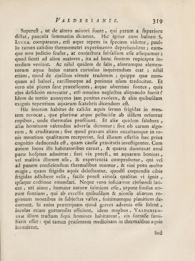 Falderia n i s. Superelt , ut de altero minori fonte, qui parum a fuperiore diftat, paucula fummatim dicamus. Hic igitur cum balneo S, Lucia comparatus, etfi seque tepens in fpeciem videtur, paul- lo tamen calidior thermometri experimento deprehenditur ; eum- que non judicio fenfus , at conjedura fubfalfum effe aflequimur ; quod ficuti ad alios majores , ita ad hunc fontem rupicapra: in¬ terdum veniant. Ac nihil quidem de falis, aliorumque elemen¬ torum aquas hujus natura curiofius inquirendum erat ,* nihil etiam, quod de ejufdem virtute traderem ; quippe quae num- quam ad balnei, rariffimeque ad potionis ufum traducitur. Ec vero ubi plures funt praecellentes, atque uberrimi fontes , quis ejus defiderio moveatur, etfi omnino neglectus aliquando fuerit? Idem de tertio anonymo jam penitus exoleto, & aliis quibufdam exiguis tepentium aquarum fcatebris dicendum efh Hic interim habitus de calidis aquis fermo frigidas in men¬ tem revocat, quas plurima: atque pellucidae ab iifdem oriuntur rupibus, unde thermales profiliunt. Et alia: quidem falubres , aliae hominum valetudini adverfae dicuntur; five ob earum algo¬ rem , & cruditatem ; five quod pravam aliam occultamque in ve¬ nis montium qualitatem receperint, fed illarum effebis hasc prius cognitio deducenda eft, quam caufla? pravitatis inveffigentur. Cum autem locus ille habitatoribus careat, & quarta dumtaxat anni parte hofpites admittat; fieri vix poteft, ut aquarum bonitas, vel malitia illorum ufu, & experientia comprobetur, qui vel ad panem conficiendum thermalibus utuntur, & vini potu multo magis , quam frigidis aquis delebantur, quodfi coquendis cibis frigidas adhibere velis , facile poteft vitiofa qualitas vi ignis 9. ipfaque codione emendari. Neque vero inficiamur ejufmodi lari¬ ces , uti aiunt, humana: natura: inimicos dfe, ufpote fimiles eo¬ rum fontium , qui ab excellis quibufdam & nivofis aliarum re¬ gionum montibus in fubjebas valles , finitimamque planitiem de¬ currunt. hi enim praeterquam quod graves advenis effe folent , incolas etiam gutturofos efficiunt, idem morbus, Valderien- sem illum trabum fiqui homines habitarent, eis fortaffe fami¬ liaris efifet: qui tamen praefentem medicinam in thermalibus aquis, invenirent» Sed