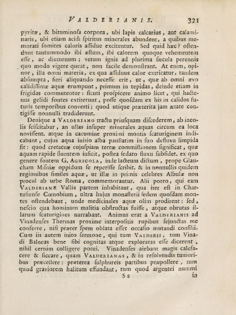 pyritse, & bituminofa corpora, ubi lapis calcarius, aut calami» naris, ubi etiam acidi fpiritus minerales abundent, a quibus me¬ morati fomites caloris aflldue excitentur. Sed quid hxc ? offen¬ dunt tantummodo ibi asftiim, ibi calorem quoque vehementem effe, ac diuturnum ; verum ignis ad plurima fecula perennis quo modo vigere queat, non facile demonflrant. At enim, opi¬ nor, illa omni materia, ex qua affiduus calor extricatur, tandem abfumpta, fieri aliquando neccfle erit, ut, qua? ab omni aevo calidiflima? aqua? erumpunt, primum in tepidas, deinde etiam in frigidas commutentur : ficuti profpicere animo licet, qui hade- nus gelidi fontes extiterunt, poffe quofdam ex his in calidos fu¬ turis temporibus converti; quod utique praeterita jam aetate con- tigifle nonnulli tradiderunt. Denique a Valderiano tradu priufquam difcederem, ab ineo» lis feifeitabar , an ullas infuper minerales aquas circum ea loca novitfent. atque in cacumine proximi montis fcaturiginem indi¬ cabant , cujus aqua initio alba paullatim in fuo defluxu limpida fit: quod cretaceae cujufpiam terrae commiflionem fignificat, qua? aquam rapide fluentem inficit, poftea fedato fluxu fubfldet. ex quo genere fontem G, Agricola, inde ladeuni didum , prope Glau- cham Mifniae oppidum fe reperifle feribit. & in nonnullis quidem regionibus fimiles aqua?, ut ilfe in primis celebres Albula? non procul ab urbe Roma, commemorantur. Alii porro, qui eam Valderiano Vallis partem inhabitant, qua iter efl: in Char- tufienfe Coenobium , ultra hujus monaflerii fedem quofdam mon¬ tes offendebant, unde medicinales aquae olim prodirent: fed, nefeio qua hominum malitia obflrudas fuifle , atque obrutas il¬ larum fcaturigines narrabant. Animus erat a Valderianis ad Vinadenfes Thermas proxime interpofitis rupibus fejundas me conferre , nifi pra?ter fpem oblata eflet occaflo mutandi confilii. Cum iis autem inito fermone, qui tum Valderii, tum Vina- di Balneas bene fibi cognitas atque exploratas effe dicerent s nihil certum colligere potui. Vinadenfes aiebant magis calefa¬ cere & ficcare , quam Valderianas , & in refolvendis tumori¬ bus praecellere: pneterea fulphureis partibus praepollere * tum quod graviorem halitum effundant, tum quod argentei nummi S s ia >