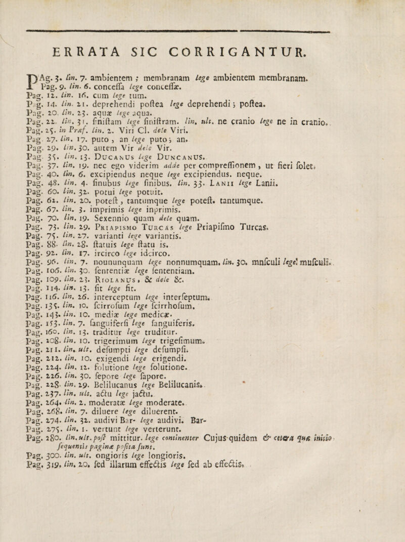 ERRATA SIC CORRIGANTUR. PAg. 3. Lin. 7* ambientem ; membranam lege ambientem membranam» Pag. 9* Lin. 6. conceffa Lege concedas. Pag. 12. Lin. 16. cum Lege tum. P g. 14. Lin. 2.1. deprehendi poftea lege deprehendis poftea. Pag. 20. Lin. 25. aqua? /*£<? aqua. Pag. 22. lin. 31. finiftam lege finiftram. lin, a/r. ne cranio /ege ne in cranio» Pag.2$. m Praef. Lin. z. Viri Cl. dele Viri. Pag 27. Lin. 17. puto , an Lege putos an» Pag. 29. Lin. lo. autem Vir dele Vir. Pag- 3^. Lin. 13. DucanUs lege DuncanUS, Pag. 37* Lin- 19. nec ego viderim adde per compreffionem , ut fieri folets Pag. 40. lin. 6. excipiendus neque lege excipiendus, neque. Pag. 48* lin. 4- finubus lege finibus. Lin. 33. Lanii Lege Lanii. Pag. 60. Lin. 32. potui Lege potuit. Pag. 62. Lin. 20. poteft, tantumque Lege poteft. tantumque. Pag. 67. Hn. 3. imprimis Lege inprimis. Pag. 70. lin. 19. Sexennio quam dele quam. Pag. 73* Lin. 29. Priapismo Turcas lege Priapifmo Tureas. Pag- 73* Lin. 27. varianti %e variantis. Pag. 88- Lin. 28. ftatuis /ege ftatu is. Pag. 92.. Lin. 17. ircirco /e^e idcirco. Pag. 96. Lin. 7. noununquam lege nonnumquam. Lin, 30. mnfculi /*ge! mufctill» Pag. 106. 30. fenrentias /e^e fententiam. Pag. 109. Lin. 2?. Riolanus» & dele Pag. 114« Hn. 13. fit /ege fit. Pag. 116. /h?. 26. interceptum Lege interfepturm Pag. 13^ Hn• i°* fcirrofum /ege fcirrhofum. Pag. 145*//«. 10. medias lege medicas- Pag- iT3* Hn* 7* fanguiferfi fanguiferis. Pag. 160. lin. 13. traditur lege truditur. Pag. 208. Hn. 10. trigerimum Lege trigefimum» Pag. 211 .lin. ult, defumpti lege defumpfi. Pag. 212. lin. 10. exigendi lege erigendi. Pag. 224. lin. 12. folutione lege folutione. Pag. 226. Lin. 30. fepore lege fapore. Pag. 228- lin. 29. Belilucanus lege Beiilucanis* Pag. 237. lin. ult. a&u lege ja&u. Pag. 264. Lin. 1. moderatas lege moderate. Pag. 268. Hn. 7. diluere lege diluerent. Pag. 274. Ii». 32. audivi B;r- lege audivi. Bar- Pag. 27S- Lin. 1. vertunt lege verterunt. Pag. 280. lin.ult.poft mittitur, lege continenter Cujus quidem & cetera inhio fequentis paginae pofita funt. Pag. 300. Lin. ult. ongioris lege longioris. Pag. 319. Lin- 2.0. fed illarum effedtis lege fed ab effe&is»