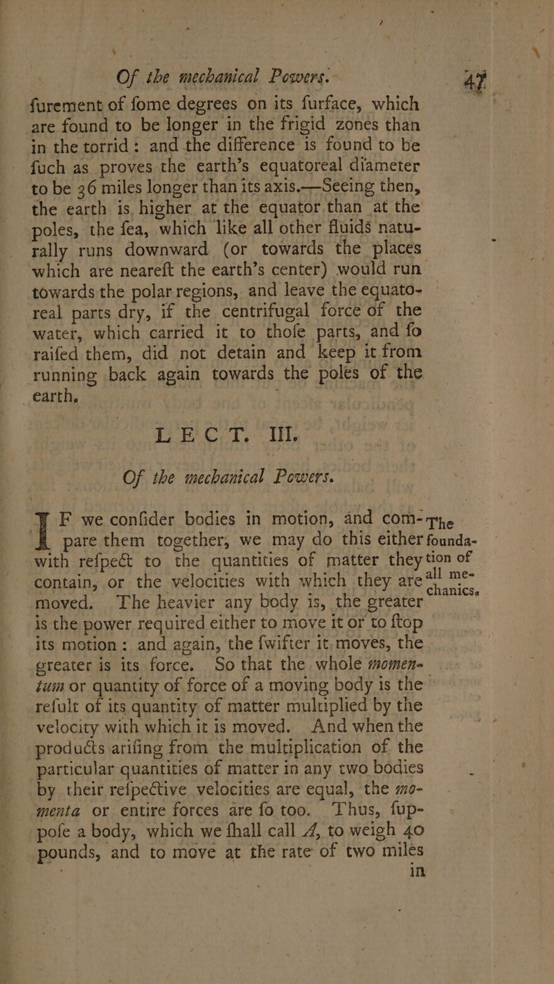 Of ihe mechanical Powers. furement of fome degrees on its furface, which are found to be longer in the frigid zones than in the torrid: and the difference is found to be fuch as proves the earth’s equatoreal diameter to be 36 miles longer than its axis.—Seeing then, poles, the fea, which like all other fluids natu- rally runs downward (or towards the places towards the polar regions, and leave the equato- real parts dry, if the centrifugal force of the water, which carried it to thofe parts, and fo raifed them, did not detain and keep it from running back again towards the poles of the earth, Deel. lls Of the mechanical Powers. Y F we confider bodies in motion, and com- pare them together, we may do this either with refpeét to the quantities of matter they contain, or the velocities with which they are moved. The heavier any body is, the greater is the power required either to move it or to ftop its motion: and again, the {wifter it, moves, the greater is its force. So that the whole momen- The founda- tion of chanics. | refult of its quantity of matter multiplied by the velocity with which it is moved. And when the products arifing from the multiplication of the particular quantities of matter in any two bodies by their refpective velocities are equal, the mo- menta or entire forces are fo too. Thus, fup- pofe a body, which we fhall call 4, to weigh 40 pounds, and to move at the rate of two miles : in