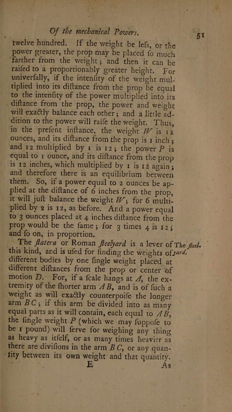 twelve hundred. If the weight be lefs, o¢ the power greater, the prop may be placed fo much farther from the weight; and then it can be raifed to a proportionably greater height. For univerfally, if the intenfity of the weight mul- tiplied into its diftance from the prop be equal to the intenfity of the power multiplied into its will exaétly balance each other; and-a little ad- dition to the power will raife the weight. Thus, in the prefent inftance, the weight W is-12 _ ounces, and its diftance from the prop is 1 inch and 12 multiplied by 1 is 12; the power P is equal to 1 ounce, and its diftance from the prop is 12 inches, which multiplied by 1 is 12 again ; _ and therefore there is an equilibrium between them. So, if a power equal to 2 ounces be ap- plied at the diftance of 6 inches from the prop, it will juft balance the weight #; for 6 multi- plied by 2 is 12, as before. And a power equal to 3 ounces. placed at 4 inches diftance from the and fo on, in proportion. different bodies by one fingle weight placed at different diftances from the prop or center of motion D. For, if a fcale hangs at 4, the ex- tremity of the fhorter arm 4B, and is of fuch a weight as will exaétly counterpoife- the longer arm BC; if this arm be divided into as many - equal parts as it will contain, each equal to 1B, the fingle weight.P (which we may fuppofe to _ be r pound) will ferve for weighing any thing as heavy as itfelf, or as many times heavier as there are divifions in the arm BC, or any quan- ‘fity between its own weight and that quantity.