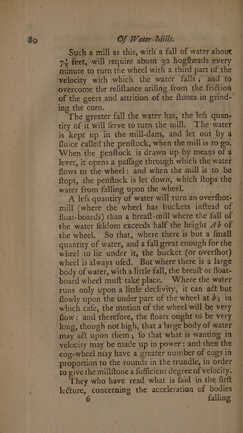 Such a mill as this, with a fall of water about o4 feet, will require about 32 hogfheads every velocity with which the water falls; and to overcome the refiftance arifing from the friétion ing the corn. | The greater fall the water has, the lefs quan- tity of it will ferve toturn the mill. The water is kept up in the mill-dam, and let out by a fluice called the penftock, when the mill is to go. When the penftock is drawn up by meags of a lever, it opens a paffage through which the water flows to the wheel: and when the mill is to be ftopt, the penftock is let down, which ftops the water from falling upon the wheel. A lefs quantity of water will turn an overfhot- mill (where the wheel has buckets inftead of flcat-boards) than a breaft-mill where the fall of the water feldom exceeds half the height 4d of the wheel. So that, where there is but a {mall quantity of water, and a fall great enough for the whee! to lie under it, the bucket (or overfhot) wheel is always ufed. But where there is a large body of water, with a little fall, the breaft or float- board wheel muft take place. Where the water — runs only upon a little declivity, it can act but flowly upon the under part of the wheel at 4; in which cafe, the motion of the wheel will be very flow: and therefore, the floats ought to be very long, though not high, that a large body of water may act upon them; fo that what is wanting in velocity may be made up in power: and then the cog-wheel may have a greater number of cogs in proportion to the rounds in the trundle, in order to give the millftone a fufficient degree of velocity. ‘They who have read what is {aid in the farft le€ture, concerning the acceleration of bodies | falling