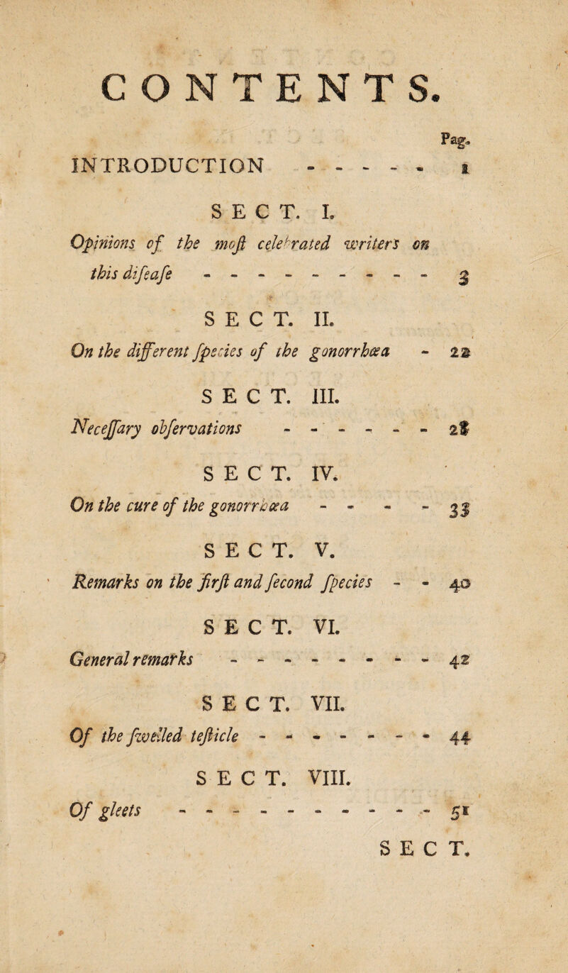 CONTENTS. INTRODUCTION . t SECT. L Opinions of the mojl celebrated writers on this difeafe --------- 2 SECT. II. On the different [pedes of the gonorrhoea - 22 SECT. III. Necejfary obfervations ----- 2* SECT. IV. On the cure of the gonorrhoea 1 1 1 1 Lkj Vg SECT. V. Remarks on the firft and fecond fpecies - - 4© SECT. VI. General remarks - - - - - - - - 42 SECT. VII. Of the fzvtiled teftick - - - - - - - 44 SECT. VIII. Of gleets . .5* SECT.