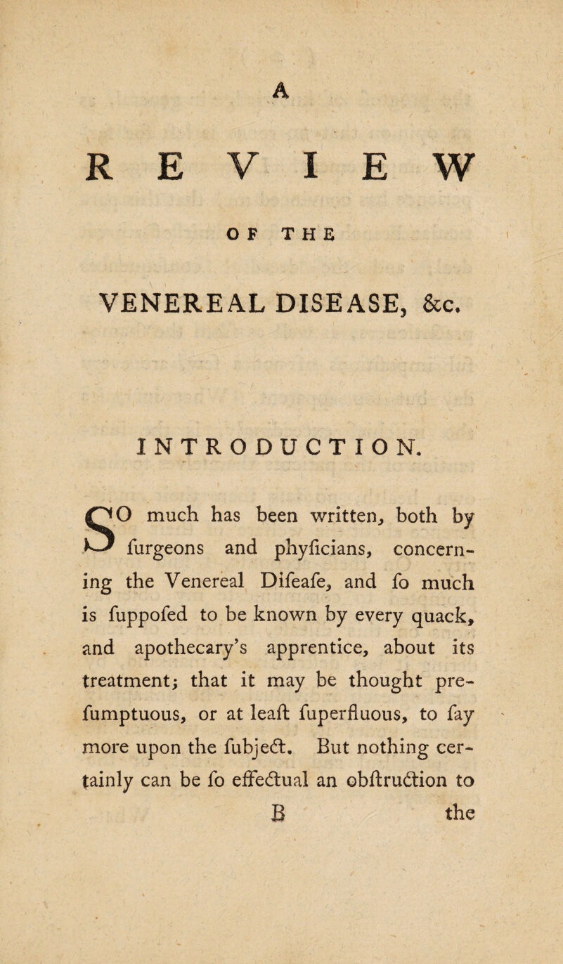 REVIEW OF THE VENEREAL DISEASE, &c. INTRODUCTION. SO much has been written, both by furgeons and phyficians, concern¬ ing the Venereal Difeafe, and fo much is fuppofed to be known by every quack, and apothecary’s apprentice, about its treatment; that it may be thought pre- fumptuous, or at leaft fuperfluous, to fay more upon the fubje£L But nothing cer¬ tainly can be fo effectual an obftrudtion to