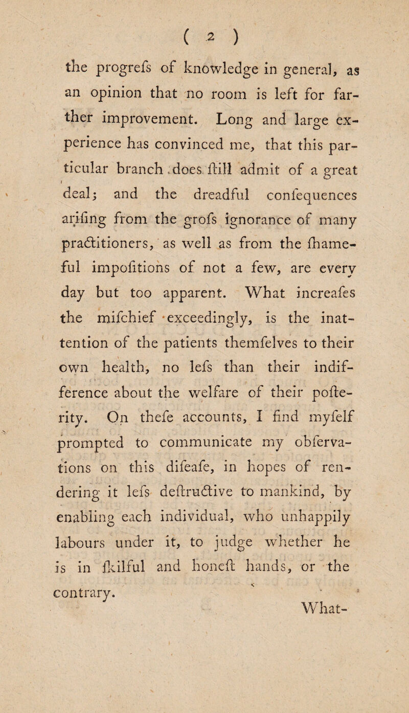 the progrefs of knowledge in general, as an opinion that no room is left for far¬ ther improvement. Long and large ex¬ perience has convinced me, that this par¬ ticular branch , does dill admit of a great i dealj and the dreadful confequences anting from the grofs ignorance of many practitioners, as well as from the fihame- ful impofitions of not a few, are every day but too apparent. What increafes the mifchief exceedingly, is the inat¬ tention of the patients themfelves to their own health, no lefs than their indif¬ ference about the welfare of their pode- rity. On thefe accounts, I find myfelf prompted to communicate my obferva- tions on this difeafe, in hopes of ren¬ dering it lefs deftruftive to mankind, by enabling each individual, who unhappily labours under it, to judge -whether he is in fulfill and honed hands, or the - a What- contrary.