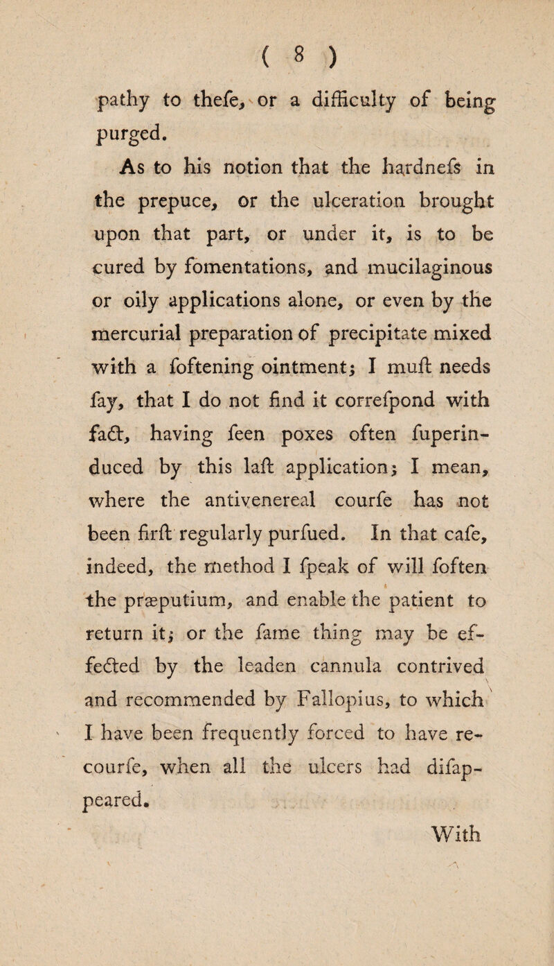 pathy to thefe, or a difficulty of being purged. As to his notion that the haxdnefs in the prepuce, or the ulceration brought upon that part, or under it, is to be cured by fomentations, and mucilaginous or oily applications alone, or even by the mercurial preparation of precipitate mixed with a foftening ointment; I rnuft needs fay, that I do not find it correfpond with fadt, having feen poxes often fuperin- duced by this laft application; I mean, where the antivenereal courfe has not been firft regularly purfued. In that cafe, indeed, the method I fpeak of will foften * the praeputium, and enable the patient to return it; or the fame thing may be ef¬ fected by the leaden cannula contrived and recommended by Fallopius, to which I have been frequently forced to have re- courfe, when all the ulcers had difap- peared. With