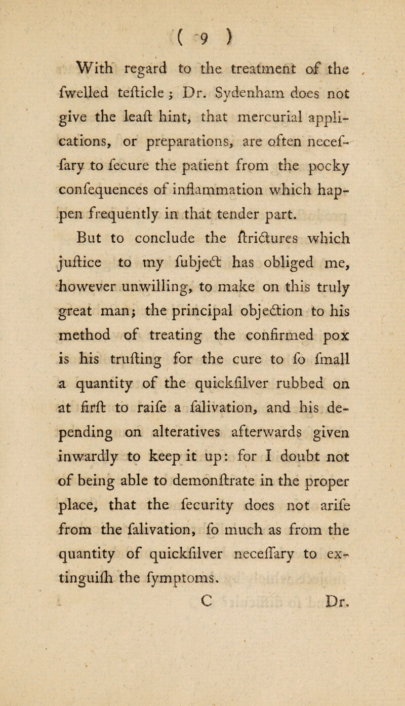 With regard to the treatment of the , fwelled tefticle ; Dr. Sydenham does not give the leaft hint, that mercurial appli¬ cations, or preparations, are often necef- fary to fecure the patient from the pocky confequences of inflammation which hap¬ pen frequently in that tender part. But to conclude the ftridures which juftice to my fubjed: has obliged me, however unwilling, to make on this truly great man; the principal objection to his method of treating the confirmed pox is his trufling for the cure to fo fmall a quantity of the quickfilver rubbed on at firft to raife a falivation, and his de¬ pending on alteratives afterwards given inwardly to keep it up: for I doubt not of being able to demonftrate in the proper place, that the fecurity does not arife from the falivation, fo much as from the quantity of quickfilver necelTary to ex- tinguifh the fymptoms, C Dr,