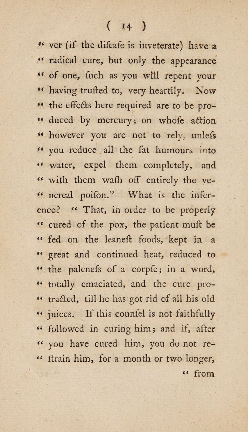 ver (if the difeafe is inveterate) have a “ radical cure, but only the appearance €( of one, fuch as you will repent your cf having trufted to, very heartily. Now “ the effedts here required are to be pro- te duced by mercury; on whofe adtion however you are not to rely, unlefs you reduce .all the fat humours into 4t water, expel them completely, and with them wa(h off entirely the ve- “ nereal poifon.” What is the infer¬ ence? €< That, in order to be properly “ cured of the pox, the patient muft be fC fed on the leaned; foods, kept in a €C great and continued heat, reduced to iC the palenefs of a corpfe; in a word, “ totally emaciated, and the cure pro- €i tradted, till he has got rid of all his old *c juices. If this counfel is not faithfully “ followed in curing him; and if, after <c you have cured him, you do not re- “ drain him, for a month or two longer,