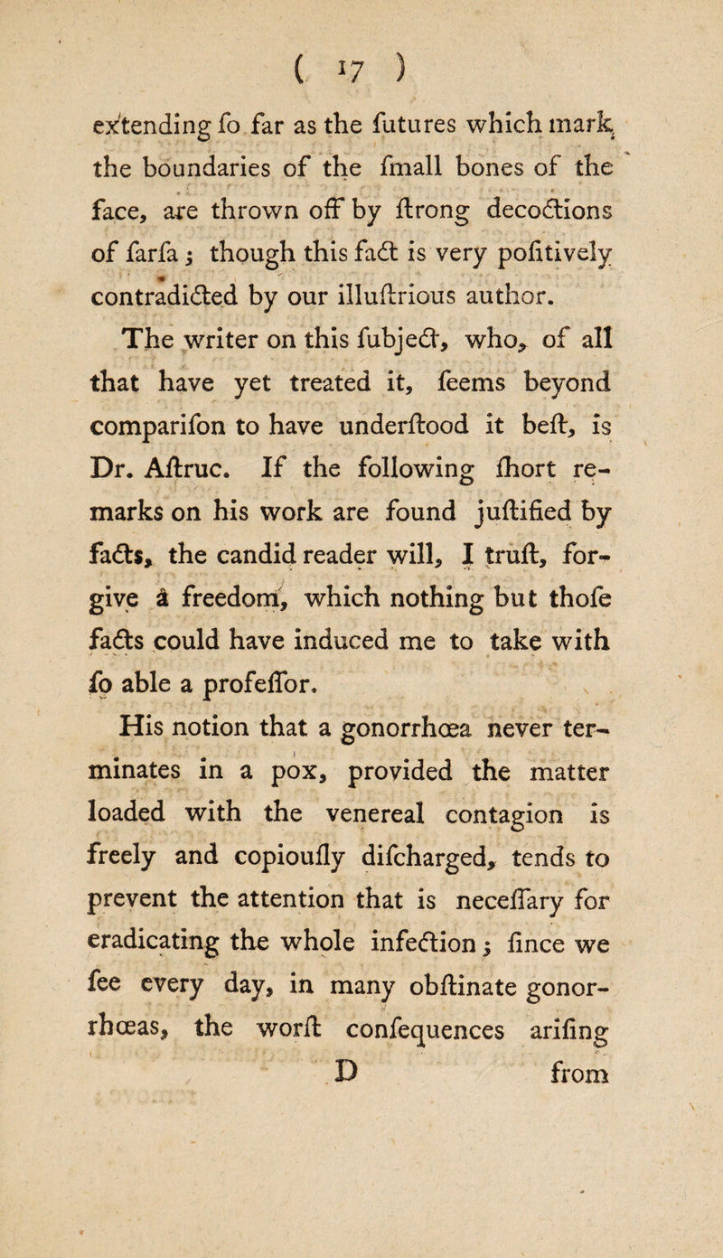 extending fo far as the futures which mark, the boundaries of the fmall bones of the face, are thrown off by ftrong decodtions of farfa j though this fadt is very politively * contradidted by our illulirious author. The writer on this fubjedt, who^ of all that have yet treated it, feems beyond comparifon to have underftood it bell, is Dr. Allruc. If the following: Abort re- o marks on his work are found juftified by fadls, the candid reader will, I trull, for-* give £ freedom, which nothing but thofe fadts could have induced me to take with fo able a profelfor. His notion that a gonorrhoea never ter¬ minates in a pox, provided the matter loaded with the venereal contagion is freely and copioully difcharged, tends to prevent the attention that is necelfary for eradicating the whole infedtion; fince we fee every day, in many obftinate gonor¬ rhoeas, the worll conferences ariliog D from