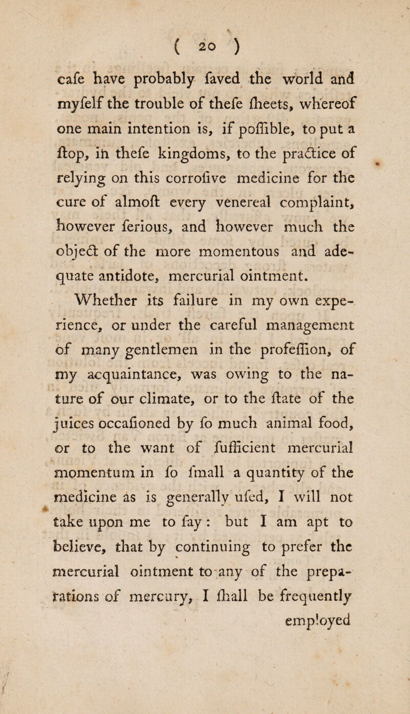 ( 2° ) cafe have probably faved the world and myfelf the trouble of thefe fheets, whereof one main intention is, if poffible, to put a flop, ih thefe kingdoms, to the practice of relying on this corrofive medicine for the cure of almoft every venereal complaint, however ferious, and however much the objedt of the more momentous and ade¬ quate antidote, mercurial ointment. Whether its failure in my own expe¬ rience, or under the careful management of many gentlemen in the profeffion, of my acquaintance, was owing to the na¬ ture of our climate, or to the flate of the juices occafioned by fo much animal food, or to the want of fufficient mercurial momentum in fo fmall a quantity of the medicine as is generally ufed, I will not take upon me to fay : but I am apt to believe, that by continuing to prefer the mercurial ointment to any of the prepa¬ rations of mercury, I fhall be frequently employed