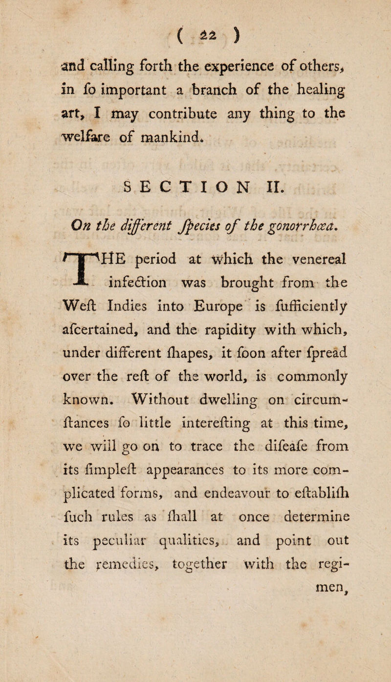 and calling forth the experience of others* in fo important a branch of the healing art, I may contribute any thing to the welfare of mankind. SECTION II. On the different fpecies of the gonorrhoea. rni *'AHE period at which the venereal A infedrion was brought from the Weft Indies into Europe is fufficiently afeertained, and the rapidity with which, under different fliapes, it foon after fpread over the reft of the world, is commonly known. Without dwelling on circum- ftances fo little interefting at this time, we will go on to trace the difeafe from its fimpleft appearances to its more com¬ plicated forms, and endeavour to eftablifh fuch rules as fhall at once determine its peculiar qualities, and point out the remedies, together with the regi- men.