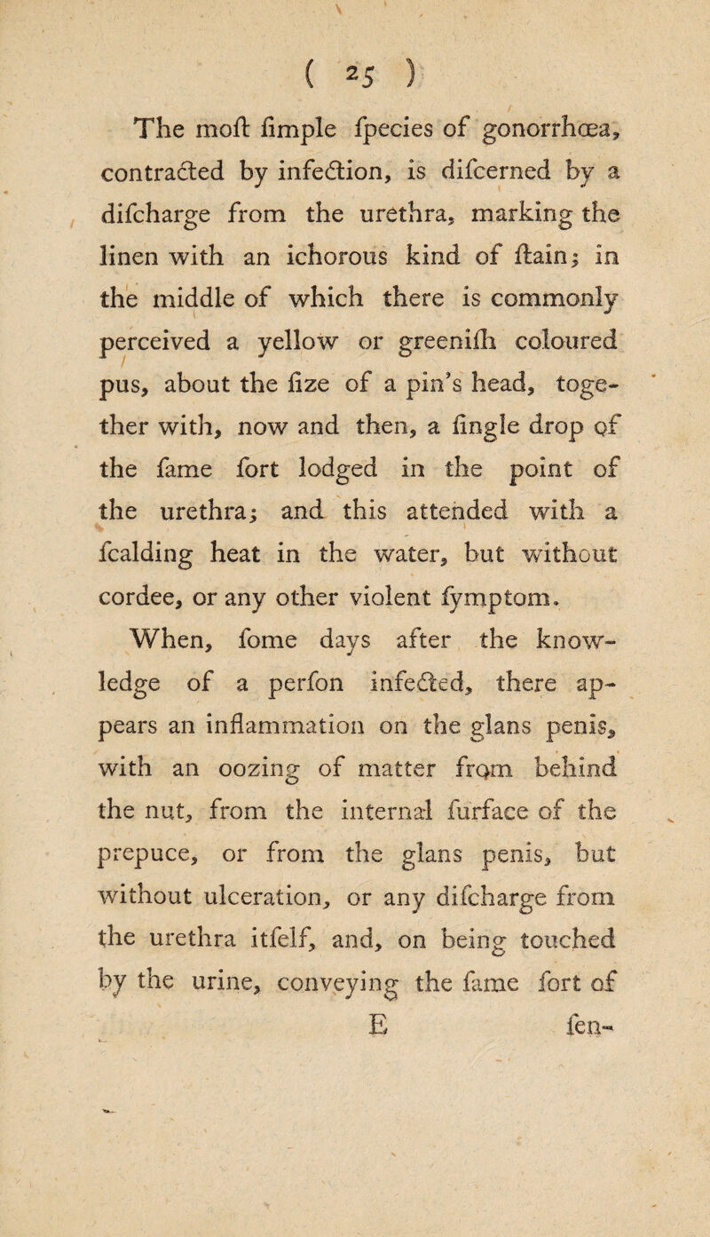 The moft Ample fpecies of gonorrhoea, contracted by infection, is difcerned by a difcharge from the urethra, marking the linen with an ichorous kind of ftain; in the middle of which there is commonly a yellow or greenifh coloured pus, about the fize of a pin's head, toge¬ ther with, now and then, a Angle drop of the fame fort lodged in the point of the urethra; and this attended with a > fcalding heat in the water, but without cordee, or any other violent fymptom. When, fome days after the know¬ ledge of a perfon infected, there ap¬ pears an inflammation on the glans penis, with an oozing of matter from behind the nut, from the internal furface of the prepuce, or from the glans penis, but without ulceration, or any difcharge from the urethra itfelf, and, on being touched by the urine, conveying the fame fort of E fen- perceived