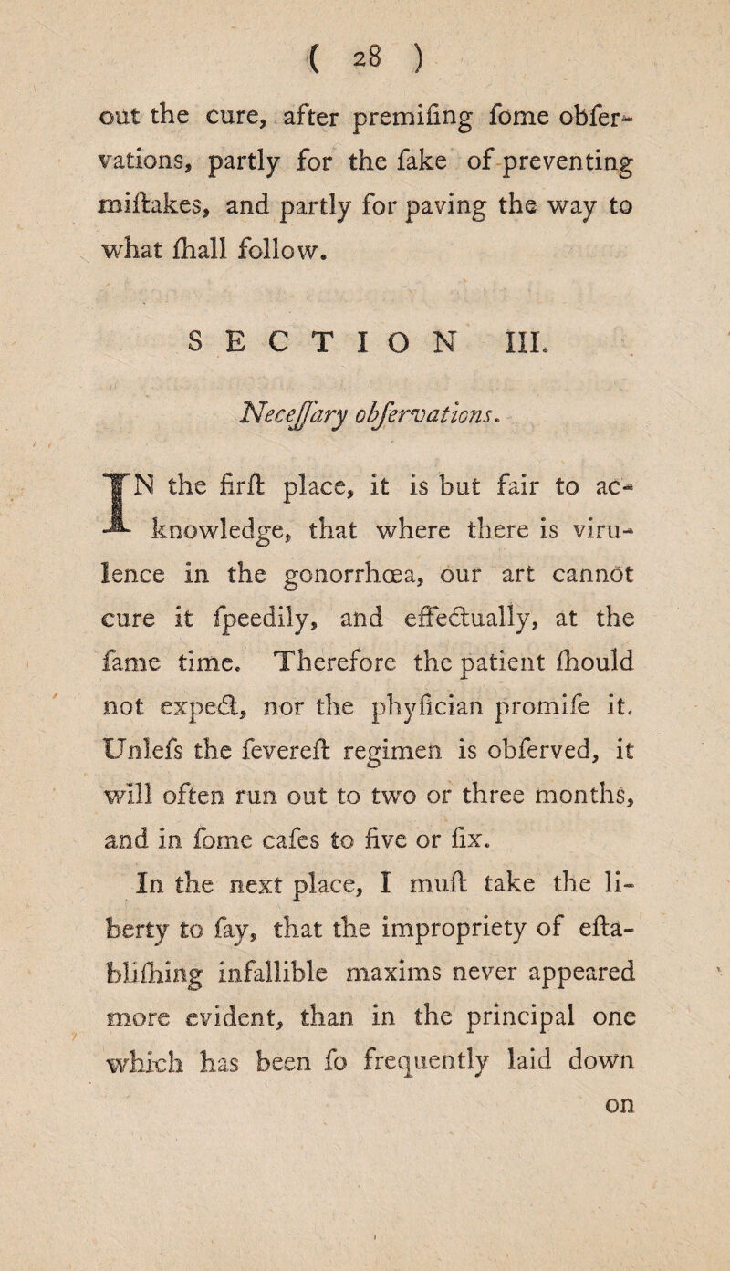 out the cure* after premifing fome obfer- vations, partly for the fake of preventing miftakes, and partly for paving the way to what {hall follow® S E C T I O N IIL NecefJ'ary observations. IN the firft place, it is but fair to ac- knowledge, that where there is viru¬ lence in the gonorrhoea, our art cannot cure it fpeedily, and effedtually, at the fame time* Therefore the patient fhould not expert, nor the phyfician promife it, Unlefs the fevereft regimen is obferved, it will often run out to two or three months, and in fome cafes to five or fix. In the next place, I mult take the li« berty to fay, that the impropriety of efta- blifhing infallible maxims never appeared more evident, than in the principal one which has been fo frequently laid down on