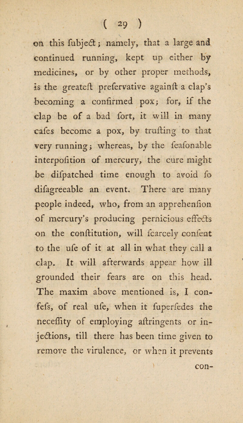 ©n this fubject; namely, that a large and continued running, kept up either by medicines, or by other proper methods, is the greateft prefervative againft a clap’s becoming a confirmed pox; for, if the clap be of a bad fort, it will in many cafes become a pox, by trailing to that very running; whereas, by the feafonable interpolation of mercury, the cure might be difpatched time enough to avoid fo difagreeable an event. There are many people indeed, who, from an apprehenfion of mercury’s producing pernicious effects on the conllitution, will fcarcely con feat to the ufe of it at all in what they call a / clap. It will afterwards appear how ill grounded their fears are on this head. The maxim above mentioned is, I con- fefs, of real ufe, when it fuperfedes the neceffity of employing aftringents or in¬ jections, till there has been time given to remove the virulence, or when it prevents con-