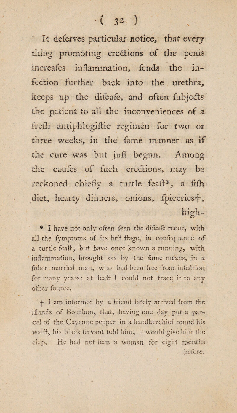 It deferves particular notice, that every thing promoting erections of the penis increafes inflammation, fends the in¬ fection further hack into the urethra, keeps up the difeafe, and often fubjects the patient to all the inconveniences of a frefh antiphlogiftic regimen for two or three weeks, in the fame manner as if the cure was but juft begun* Among the caufes of fuch erections, may be reckoned chiefly a turtle feaft*, a fi(h diet, hearty dinners, onions, fpiceries*fv # I have not only often feen the difeafe recur, with all the fymptoms of its fir ft ftage5 in confequence of a turtle feaft; but have once known a running, with inflammation, brought on by the fame means, in a fober married man, who had been free from infedtion for many years: at leaf! I could not trace it to any other ffeurce. + I am. informed by a friend lately arrived from the iflands of Bourbon, that, having one day put a par-, cel of the Cayenne pepper in a handkerchief round his waift, his black fervant told him, it would give him the clap. He had not feen a woman for eight months before*