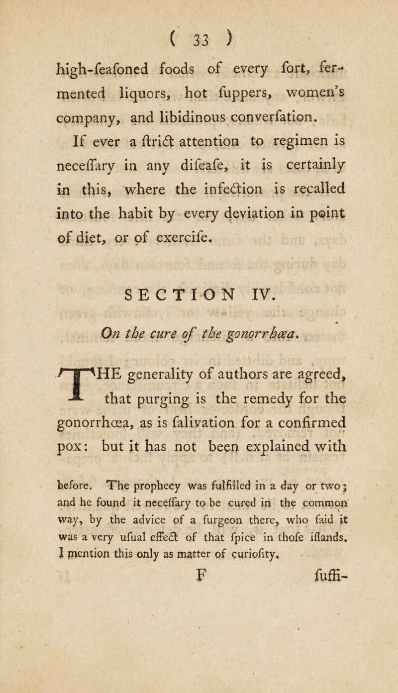 high-feafoned foods of every fort, fer¬ mented liquors, hot fuppers, women's company, and libidinous converfation. If ever a ftri£t attention to regimen is neceffary in any difeafe,>it is certainly in this, where the infeilion is recalled into the habit by every deviation in point of diet, or of exercife. SECTION IV. ! ' •• • • ; ** ' ■ i * ? v ' * On the cure of the gonorrhoea. THE generality of authors are agreed, that purging is the remedy for the gonorrhoea, as is falivation for a confirmed pox: but it has not been explained with before. The prophecy was fulfilled in a day or two; and he found it neceffary to be cured in the common way, by the advice of a furgeon there, who faid it was a very ufual effedt of that fpice in thofe iflands. J mention this only as matter of curiofity, F fuffi-