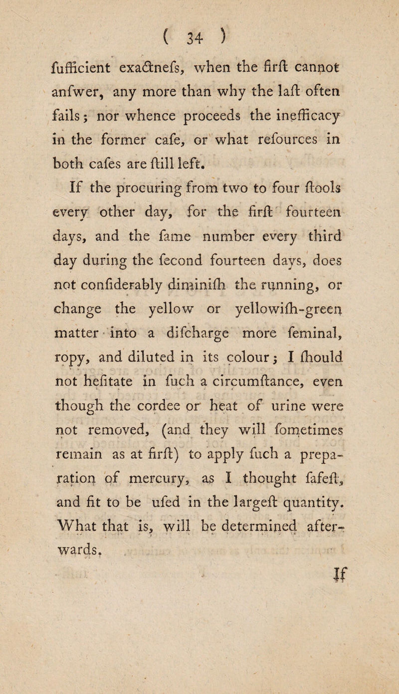 fufficient exa&nefs, when the firft cannot anfwer, any more than why the laft often fails; nor whence proceeds the inefficacy in the former cafe, or what refources in both cafes are dill left. If the procuring from two to four fools every other day, for the firfl fourteen days, and the fame number every third day during the fecond fourteen days, does not conf derably diminifh the running, or change the yellow or yellowiffi-green matter into a difcharge more feminal, ropy, and diluted in its colour; I fhould not hefitate in fuch a circumftance, even though the cordee or heat of urine were not removed, (and they will fometimes remain as at firft) to apply fuch a prepa¬ ration of mercury, as I thought fafeffi, and fit to be ufed in the largeft quantity. What that is, will be determined after- l • y > V -• i.X wards. If