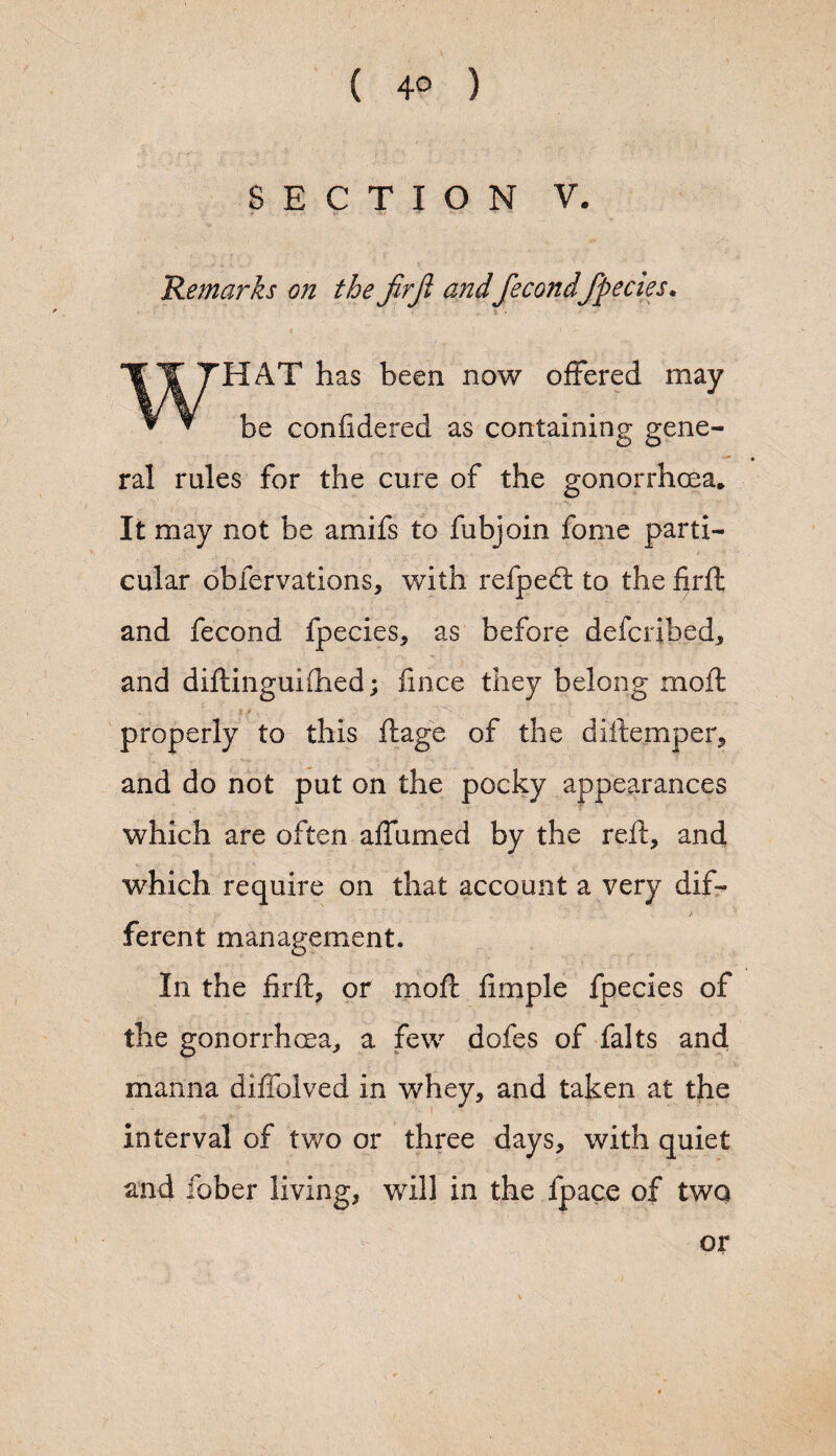 ( 4° ) SECTION V. Remarks on the Jirjl and fecond fpecies* WHAT has been now offered may be confidered as containing gene¬ ral rules for the cure of the gonorrhoea. It may not be amifs to fubjoin fome parti¬ cular obfervations, with refpecft to the frit and fecond fpecies, as before defcribed, and diftinguifhed; fince they belong moft properly to this ftage of the diftemper, and do not put on the pocky appearances which are often affumed by the reft, and which require on that account a very dif¬ ferent management. In the firft, or moft fimple fpecies of the gonorrhoea, a few dofes of falts and manna diffolved in whey, and taken at the interval of two or three days, with quiet and fober living, will in the fpace of two or