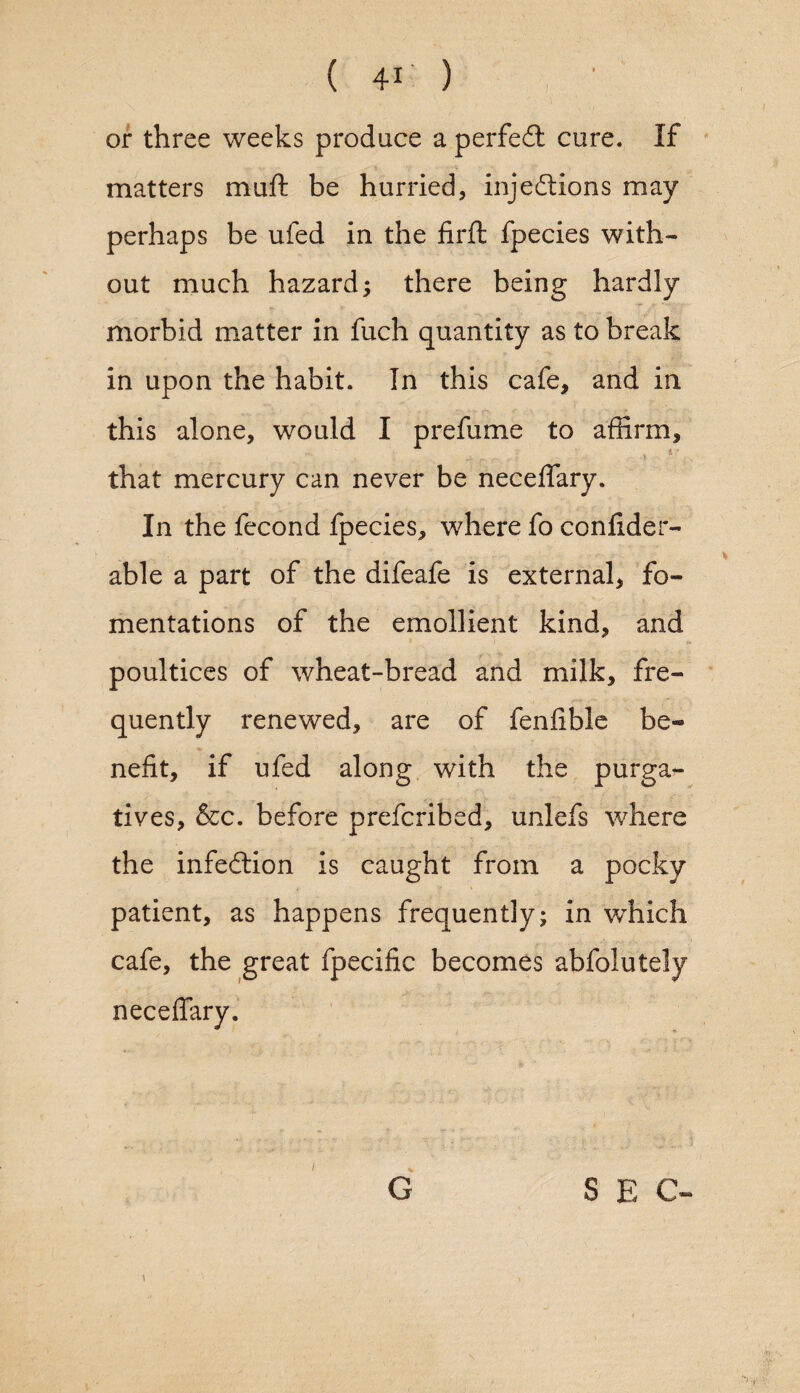 or three weeks produce a perfeCi cure. If matters muft be hurried, injections may perhaps be ufed in the firft fpecies with¬ out much hazard; there being hardly morbid matter in fuch quantity as to break in upon the habit. In this cafe, and in this alone, would I prefume to affirm, that mercury can never be neceffary. In the fecond fpecies, where fo confider- able a part of the difeafe is external, fo¬ mentations of the emollient kind, and poultices of wheat-bread and milk, fre¬ quently renewed, are of fenfible be¬ nefit, if ufed along with the purga¬ tives, &c. before prefcribed, unlefs where the infeftion is caught from a pocky > y » patient, as happens frequently; in winch cafe, the great fpecific becomes abfolutely neceffary. l S E C-