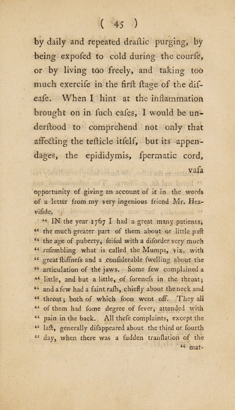 by daily and repeated draflic purging, by being expofed to cold during the courfe, or by living too freely, and taking too much exercife in the firft fta^e of the dif- safe. When I hint at the inflammation brought on in fuch cafes, I would be un- derftood to comprehend not only that affecting the tefticle itfelf, but its appen¬ dages, the epididymis, ipermatic cord, vafa * , •' ; • • , : , ' f' ■ • K r- -a i'\ • ‘ \ * > opportunity of giving an account of it in the words of a letter from my very ingenious friend Mr. Hea- vifide. 44 IN the year 1767 I had a great many patients, 44 the much greater part of them about or little pail 44 the age of puberty, feifed with a diforder very much 44 refembiing what is called the Mumps, viz. with 44 great ftiffnefs and a confiderable fwelling about the 44 articulation of the jaws. Some few complained a 44 little, and but a little, of forenefs in the throat; 44 and a few had a faint rafh, chiefly about the neck and 44 throat; both of which foon went off. They all 44 of them had fome degree of fever, attended with 44 pain in the back. All thefe complaints, except the 44 laff, generally difappeared about the third or fourth 44 day, when there was a fudden tranflation of the 44 mat-