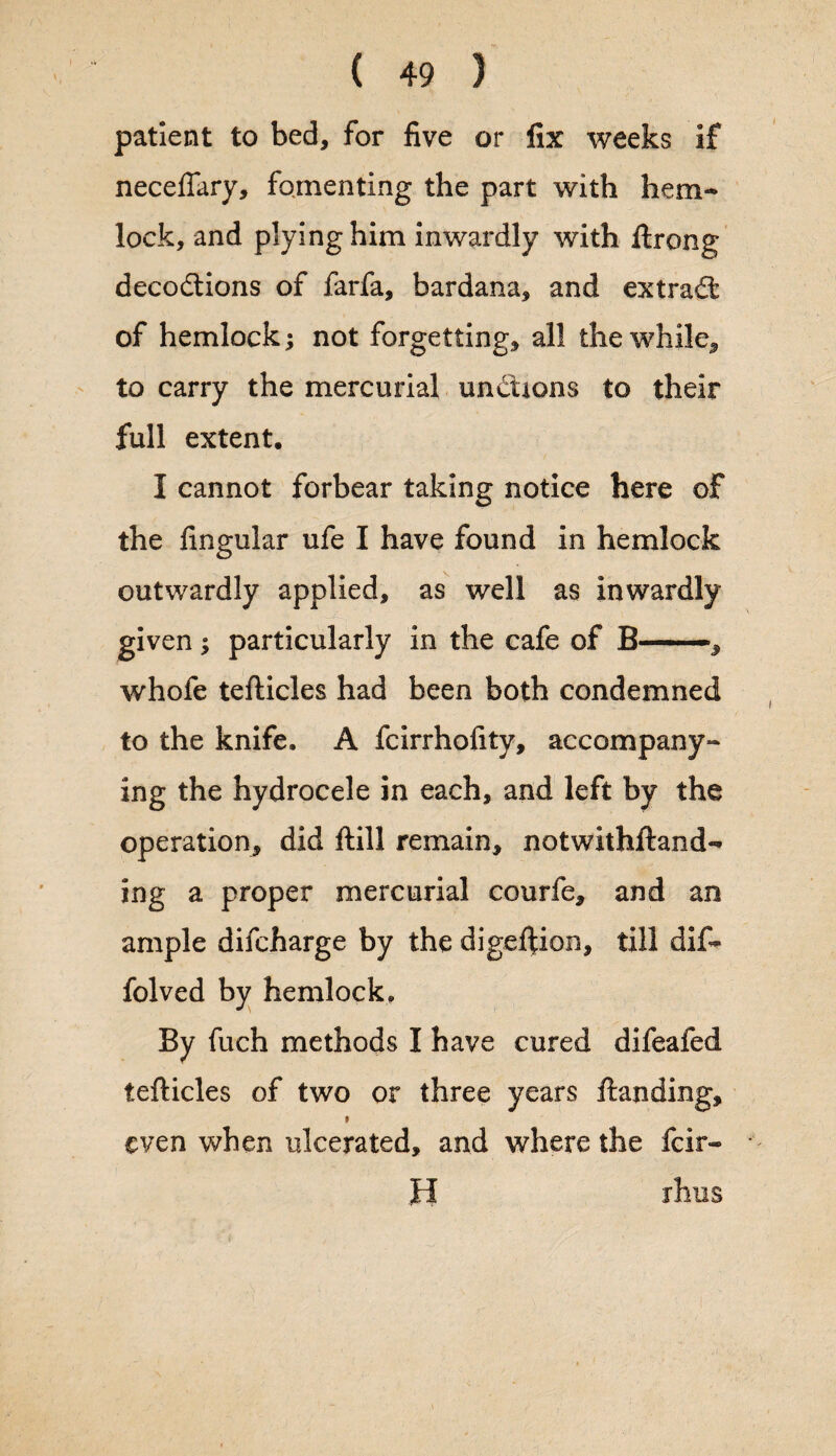 patient to bed, for five or fix weeks if necefiary, fomenting the part with hem¬ lock, and plying him inwardly with ftrong decodtions of farfa, bardana, and extradt of hemlock; not forgetting, all the while, to carry the mercurial undtions to their full extent. I cannot forbear taking notice here of the Angular ufe I have found in hemlock outwardly applied, as well as inwardly given ; particularly in the cafe of B-, whofe tefticles had been both condemned to the knife. A fcirrhofity, accompany¬ ing the hydrocele in each, and left by the operation, did ftill remain, notwithstand¬ ing a proper mercurial courfe, and an ample difcharge by the digeftion, till dif- folved by hemlock. By fuch methods I have cured difeafed tefticles of two or three years ftanding, even when ulcerated, and where the fcir- H rhus