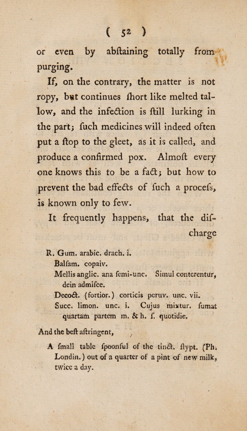 or even by abftaining totally from % purging. If, on the contrary, the matter is not ropy, but continues ihort like melted tal¬ low, and the infection is ftill lurking in the part; fuch medicines will indeed often put a flop to the gleet, as it is called, and produce a confirmed pox. Almofl every one knows this to be a fadt; but how to prevent the bad effedts of fuch a procefs, is known only to few. It frequently happens, that the dif« charge R. Gum. arabic. drach. L Balfam. copaiv. Mellis anglic. ana femi-unc. Simul contefentur, dein admifce. Decodfc. (fortior.) corticis pcruv. unc. vii. Succ. limon. unc. i. Cujus mixtur. fumat quartam partem m. & h. f. quotidie. And the beft aflringent, A fmal! table fpoonful of the tindh ffypt. (Ph; Londin.) out of a quarter of a pint of new milk, twice a day.