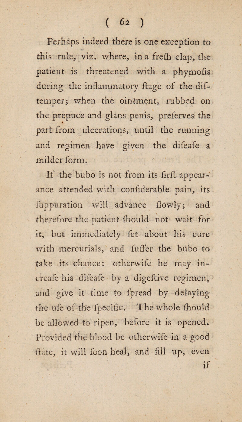 Perhaps indeed there is one exception to this rule, viz. where, in a frelh clap, the patient is threatened with a phymofis during the inflammatory ftage of the dif- temper; when the ointment, rubbed on the prepuce and glans penis, preferves the % part from ulcerations, until the running and regimen have given the difeafe a milder form. If the bubo is not from its firft appear¬ ance attended with confiderable pain, its fuppuration will advance flowly; and therefore the patient {liquid not wait for it, but immediately fet about his cure with mercurials, and fuffer the bubo to take its chance: otherwife he may in- creafe his difeafe by a digeftive regimen, and give it time to fpread by delaying the life of the fpecific. The whole fhould be allowed to ripen, before it is opened. Provided the blood be otherwife in a good ftate, it will foon heal, and fill up, even if