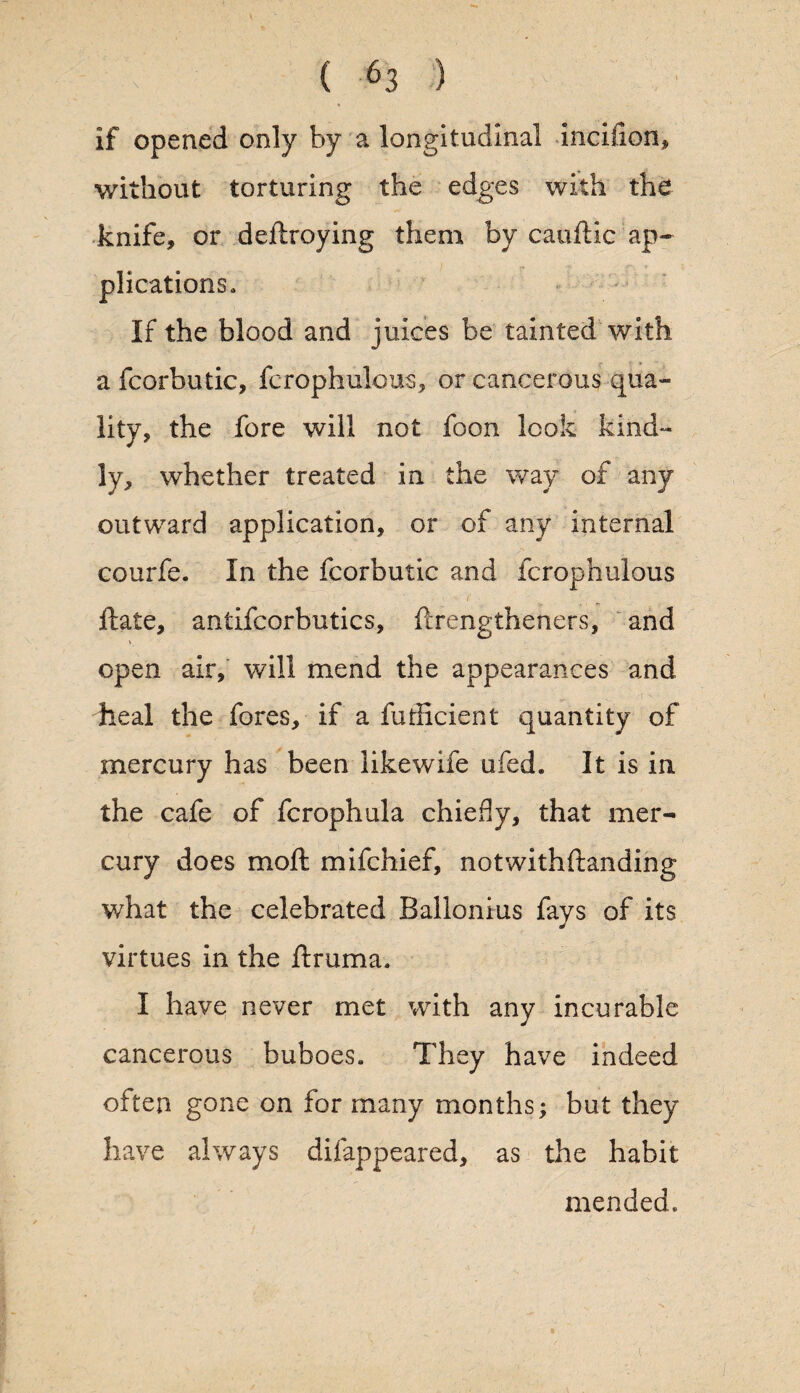 If opened only by a longitudinal incifion, without torturing the edges with the knife, or deftroying them by cauftic ap¬ plications. If the blood and juices be tainted with a fcorbutic, fcrophulous, or cancerous qua¬ lity, the fore will not foon look kind¬ ly, whether treated in the way of any outward application, or of any internal courfe. In the fcorbutic and fcrophulous ftate, antifcorbutics, ftrengtheners, and V open air, will mend the appearances and dieal the fores, if a futlicient quantity of mercury has been likewife ufed. It is in the cafe of fcrophula chiefly, that mer¬ cury does moft mifchief, not with {landing what the celebrated Balionius fays of its virtues in the ftruma. I have never met with any incurable cancerous buboes. They have indeed often gone on for many months; but they have always difappeared, as the habit mended.