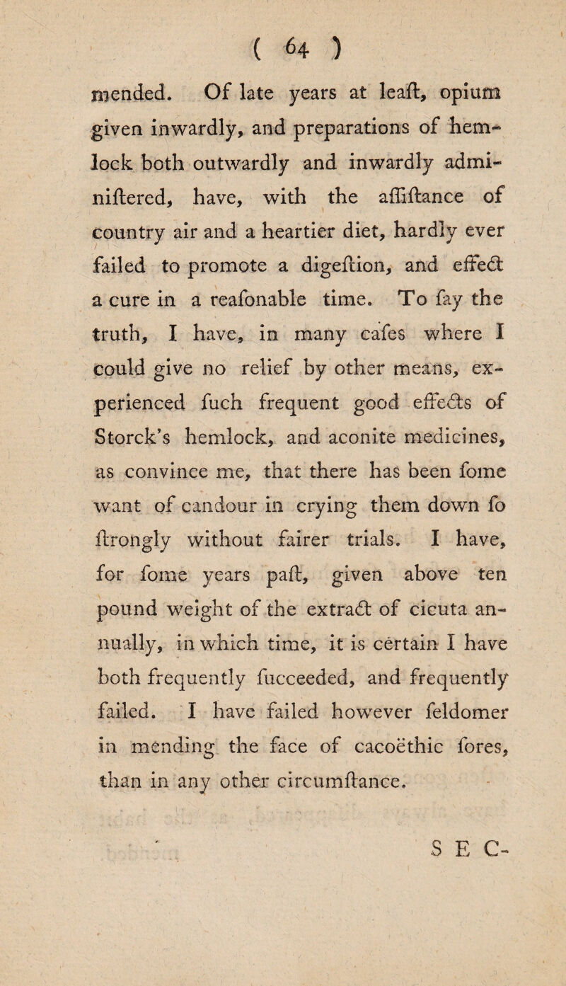 mended. Of late years at leaf!:, opium given inwardly, and preparations of hem¬ lock both outwardly and inwardly admi- niftered, have, with the affiftance of country air and a heartier diet, hardly ever failed to promote a digeftion, and effed a cure in a reafonable time. To fay the truth, I have, in many cafes where I could give no relief by other means, ex¬ perienced fuch frequent good effects of Storck’s hemlock, and aconite medicines, as convince me, that there has been feme want of candour in crying them down fo ftrongly without fairer trials. I have, for feme years paft, given above ten pound weight of the extrad of cicuta an¬ nually, in which time, it is certain I have both frequently fucceeded, and frequently failed. I have failed however feldomer in mending the face of cacoethic fores, than in any other circumftance. I-- • * , ..■ S E C-