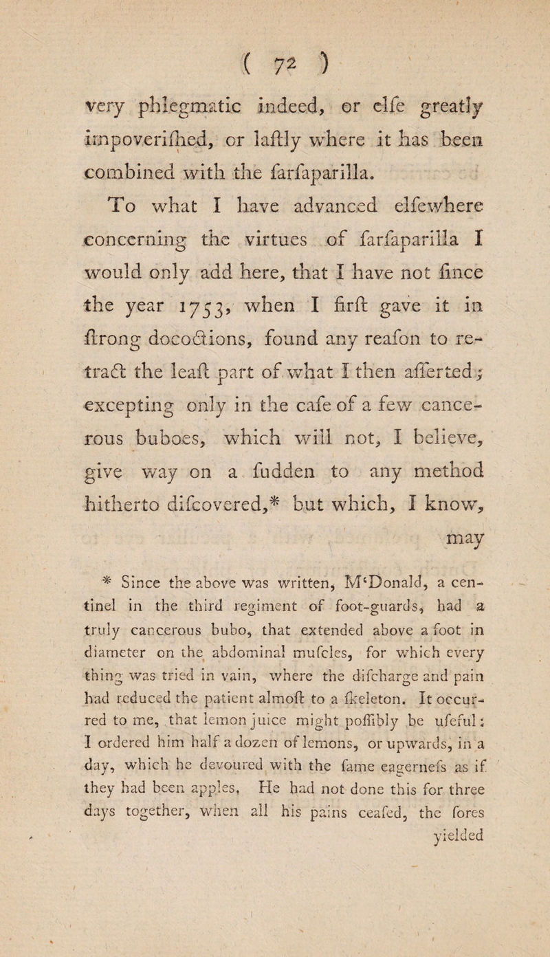 very phlegmatic indeed, or elfe greatly impoverished, or laftly where it has been combined with the farfaparilla. To what I have advanced elfewhere concerning the virtues of farfaparilla I would only add here, that I have not lince the year 1753V when I firft gave it in ftrong docodions, found any reafon to re- trad the leaf: part of what I then afferted ; excepting only in the cafe of a few cance¬ rous buboes, which will not, I believe, give way on a hidden to any method hitherto difcovered,* but which, I know, may * Since the above was written, McDonald, a cen- tinel in the third regiment of foot-guards, had a truly cancerous bubo, that extended above a foot in diameter on the abdominal rrmfcles, for which every thing was tried in vain, where the difcharge and pain had reduced the patient almofl to a fkeleton. It occur¬ red to me, that lemon juice might poffibly be ufefub I ordered him half a dozen of lemons, or upwards, in a day, which he devoured with the fame eagernefs as if they had been apples, He had not done this for three days together, when all his pains ceafed, the fores yielded